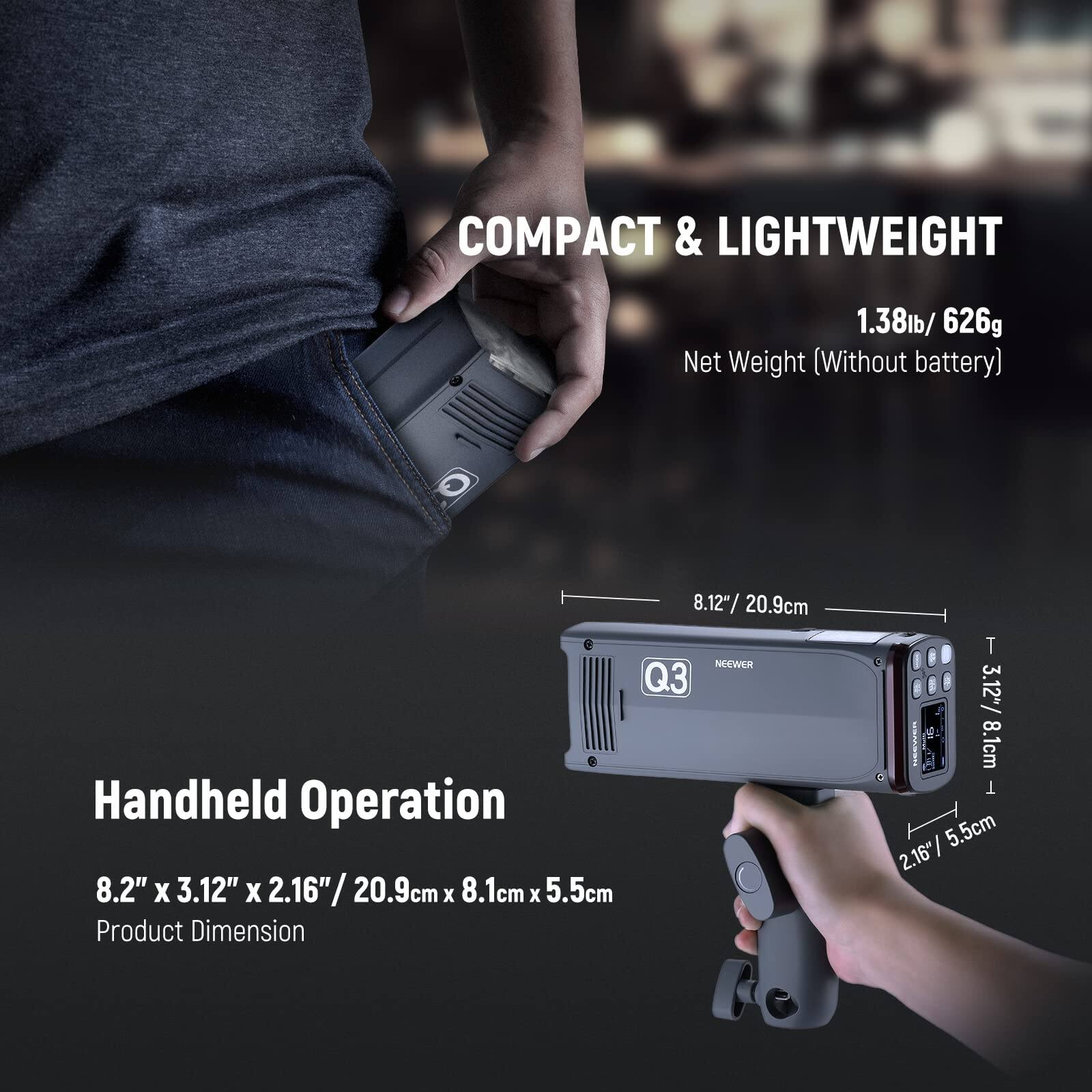 COMPACT & LIGHTWEIGHT  
1.38lb / 626g Net Weight (Without battery)  

8.12" / 20.9cm  

NEEWER Q3 Handheld Operation  

8.2" x 3.12" x 2.16" / 20.9cm x 8.1cm x 5.5cm  

Product Dimension