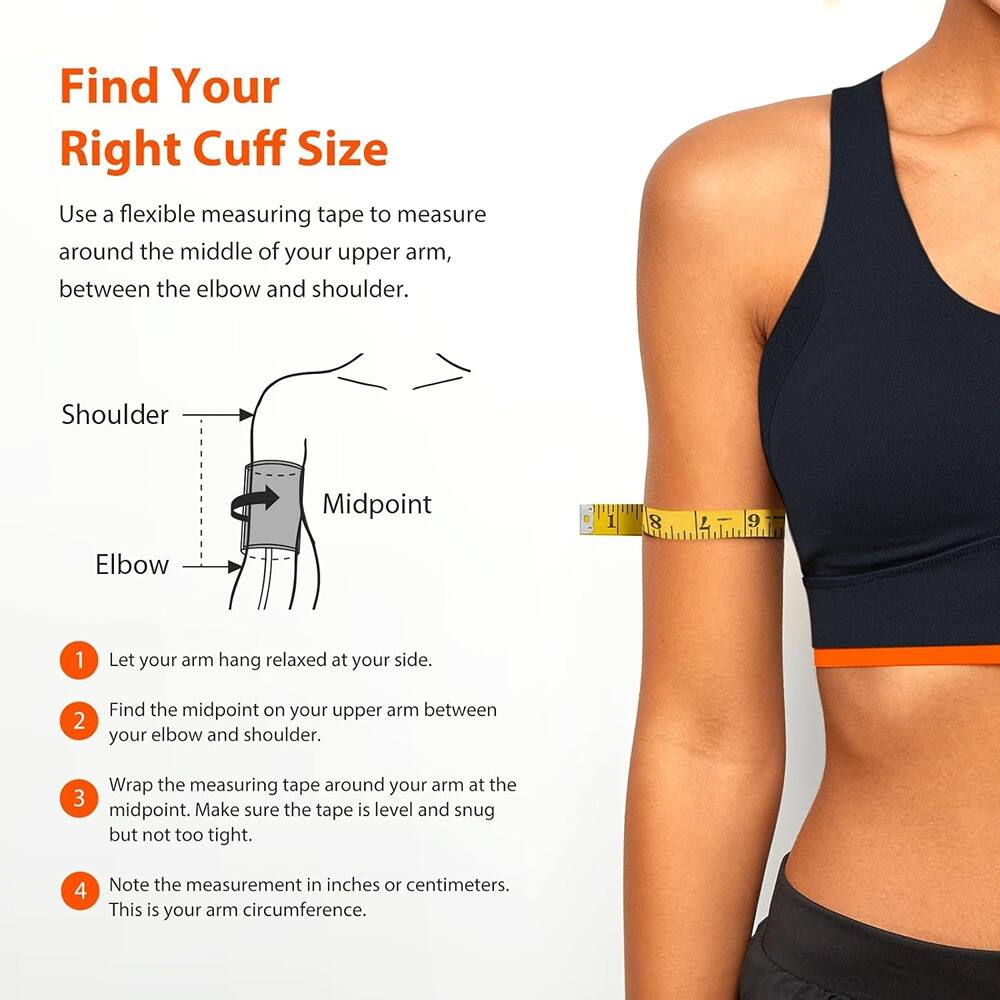 Find Your Right Cuff Size

Use a flexible measuring tape to measure around the middle of your upper arm, between the elbow and shoulder.

1. Let your arm hang relaxed at your side.
2. Find the midpoint on your upper arm between your elbow and shoulder.
3. Wrap the measuring tape around your arm at the midpoint. Make sure the tape is level and snug but not too tight.
4. Note the measurement in inches or centimeters. This is your arm circumference.