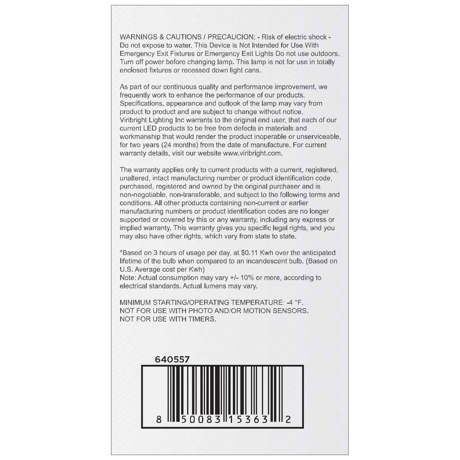**WARNINGS & CAUTIONS / PRECAUCIÓN:**

- Risk of electric shock - Do not expose to water.
- This Device is Not Intended for Use With Emergency Fixtures or Emergency Exit Lights. Do not use outdoors.
- Turn off power before changing lamp. This lamp is not for use in totally enclosed fixtures or recessed down light cans.

As part of our continuous quality and performance improvement, we frequently work to enhance the performance of our products. Specifications, appearance and outline of the lamp may vary from product to product and are subject to change without notice.

Viribright Lighting Inc warrants to the original end user, that each of our current LED products will be free from defects in materials and workmanship that would render the product inoperable or unserviceable, for two years (24 months) from the date of manufacture. For current warranty details, visit our website www.viribright.com.

The warranty applies only to current products with a current, registered, unaltered, intact manufacturing number or product identification code, purchased, registered and owned by the original purchaser and is non-negotiable, non-transferable, and subject to the following terms and conditions. All other products containing manufacturing numbers or product identification codes are no longer supported