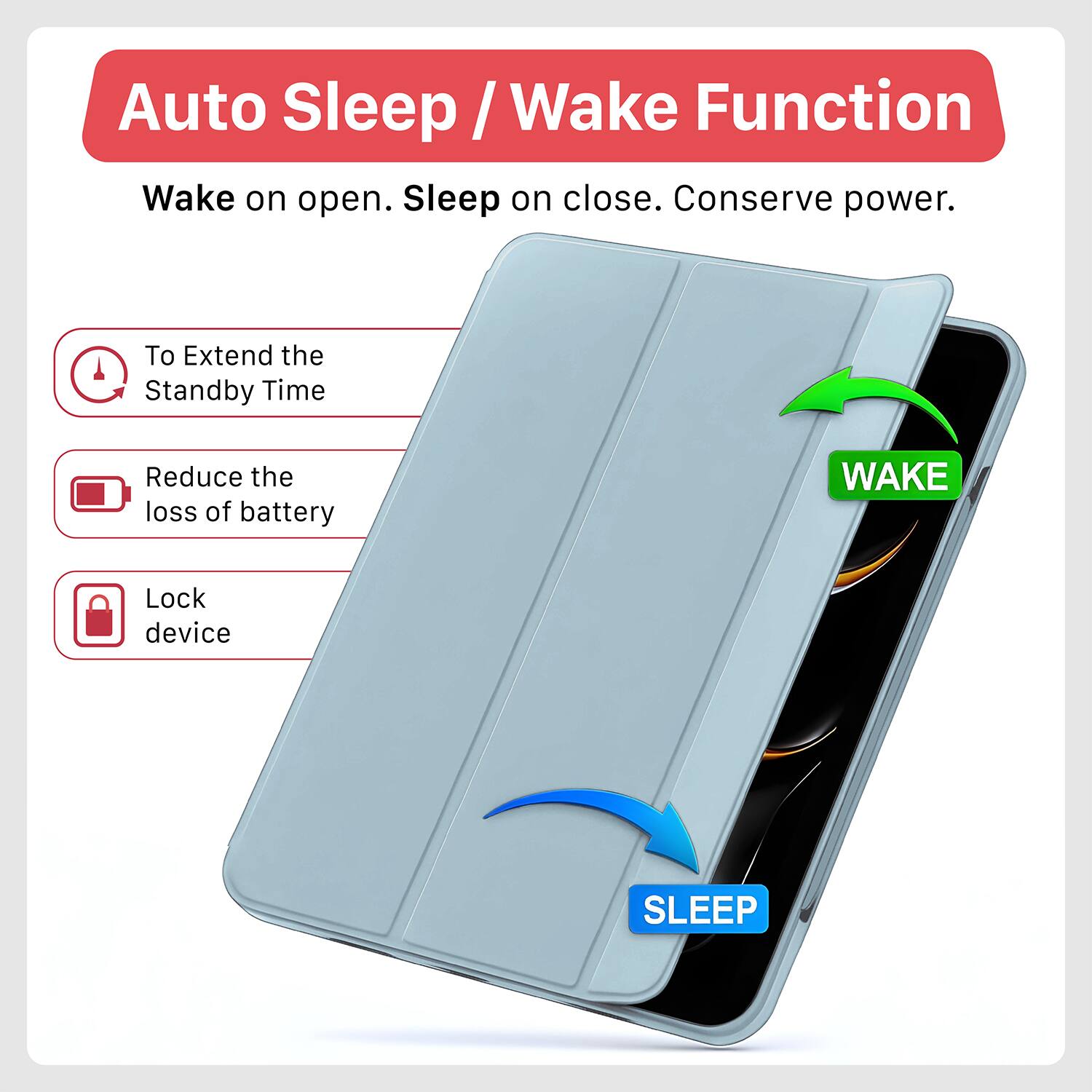 Auto Sleep / Wake Function

Wake on open. Sleep on close. Conserve power.

- To Extend the Standby Time
- Reduce the loss of battery
- Lock device

WAKE

SLEEP