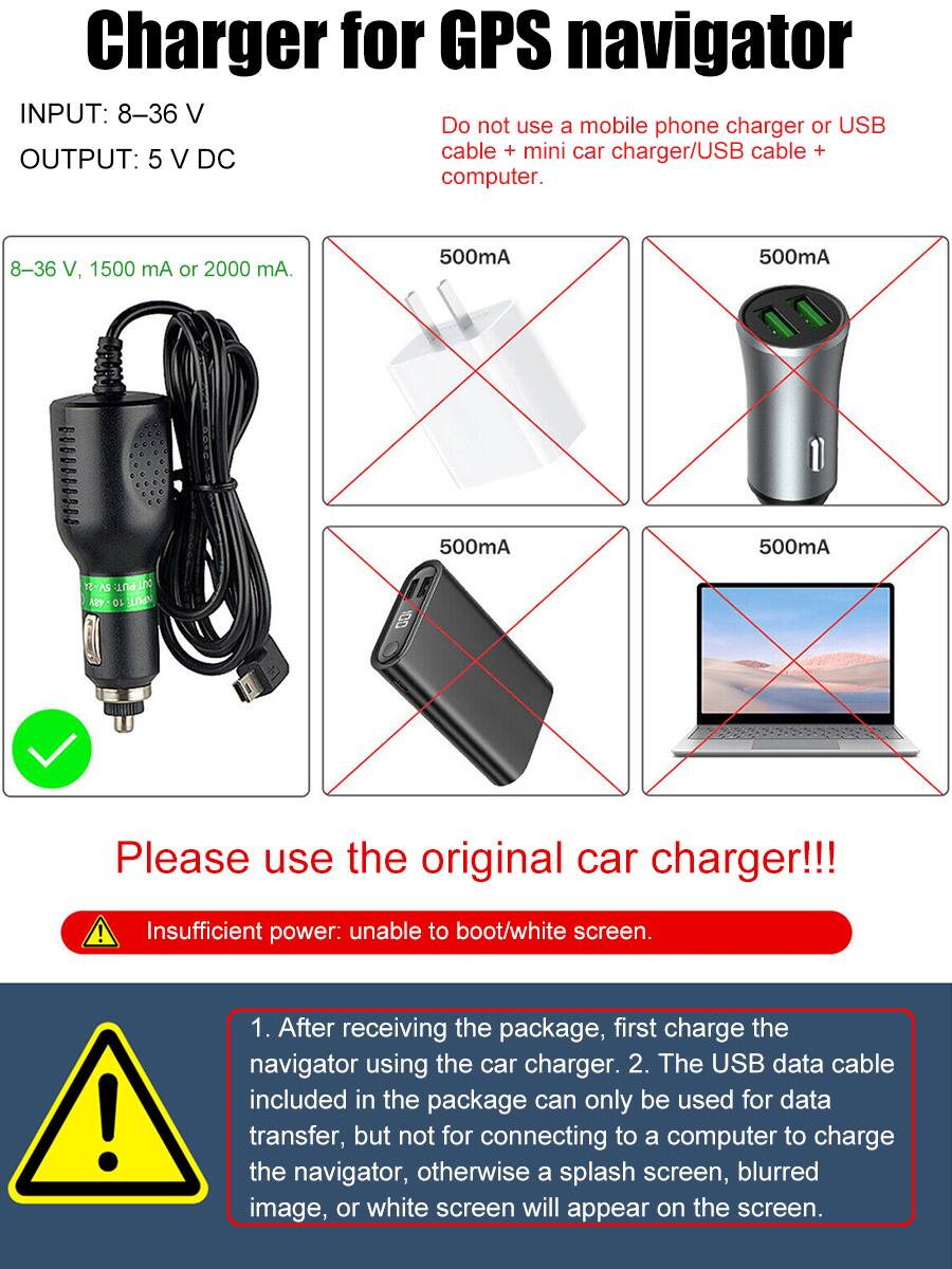 **Charger for GPS Navigator**

**INPUT:** 8-36 V  
**OUTPUT:** 5 V DC

- 8-36 V, 1500 mA or 2000 mA

**Do not use a mobile phone charger or USB cable + mini car charger/USB cable + computer.**

**500mA**  
**500mA**  
**500mA**  
**500mA**

**Please use the original car charger!!!**

**Insufficient power: unable to boot/white screen.**

1. After receiving the package, first charge the navigator using the car charger.
2. The USB data cable included in the package can only be used for data transfer, but not for connecting to a computer to charge the navigator, otherwise a splash screen, blurred image, or white screen will appear on the screen.