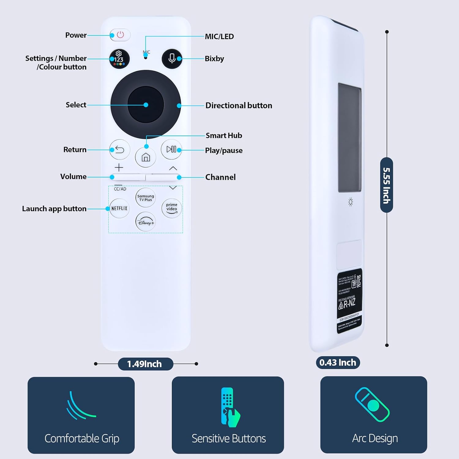 - Power
- Settings / Number / Colour button
- Select
- Return
- Volume
- Launch app button
- MIC/LED
- Bixby
- Directional button
- Smart Hub
- Play/pause
- Channel
- 5.55 Inch
- 1.49 Inch
- 0.43 Inch
- Comfortable Grip
- Sensitive Buttons
- Arc Design
