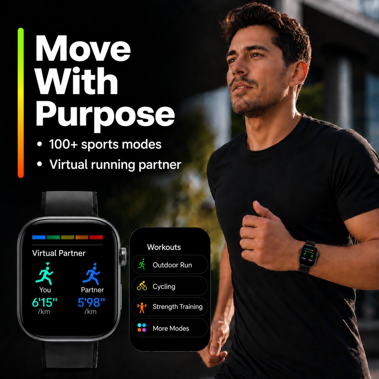 Move With Purpose  
100+ sports modes  
Virtual running partner  

Virtual Partner  
You 6'15" /km  
Partner 5'98" /km  

Workouts  
Outdoor Run  
Cycling  
Strength Training  
More Modes