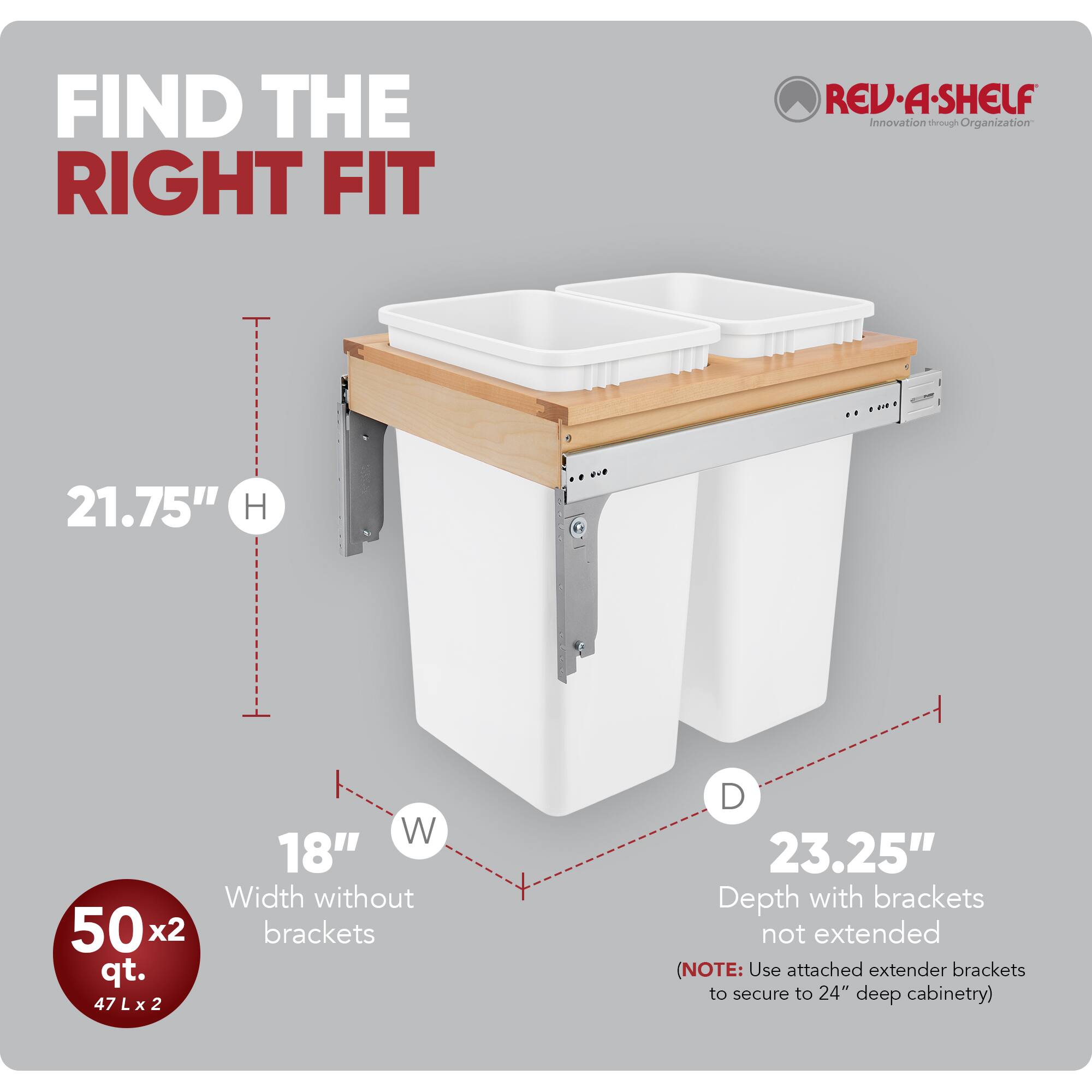 FIND THE RIGHT FIT

RED REV-A-SHELF  
Innovation through Organization

21.75" H  
18" W  
23.25" D

Width without brackets  
Depth with brackets not extended

50 x 2 qt.  
47 L x 2

(NOTE: Use attached extender brackets to secure to 24" deep cabinetry)