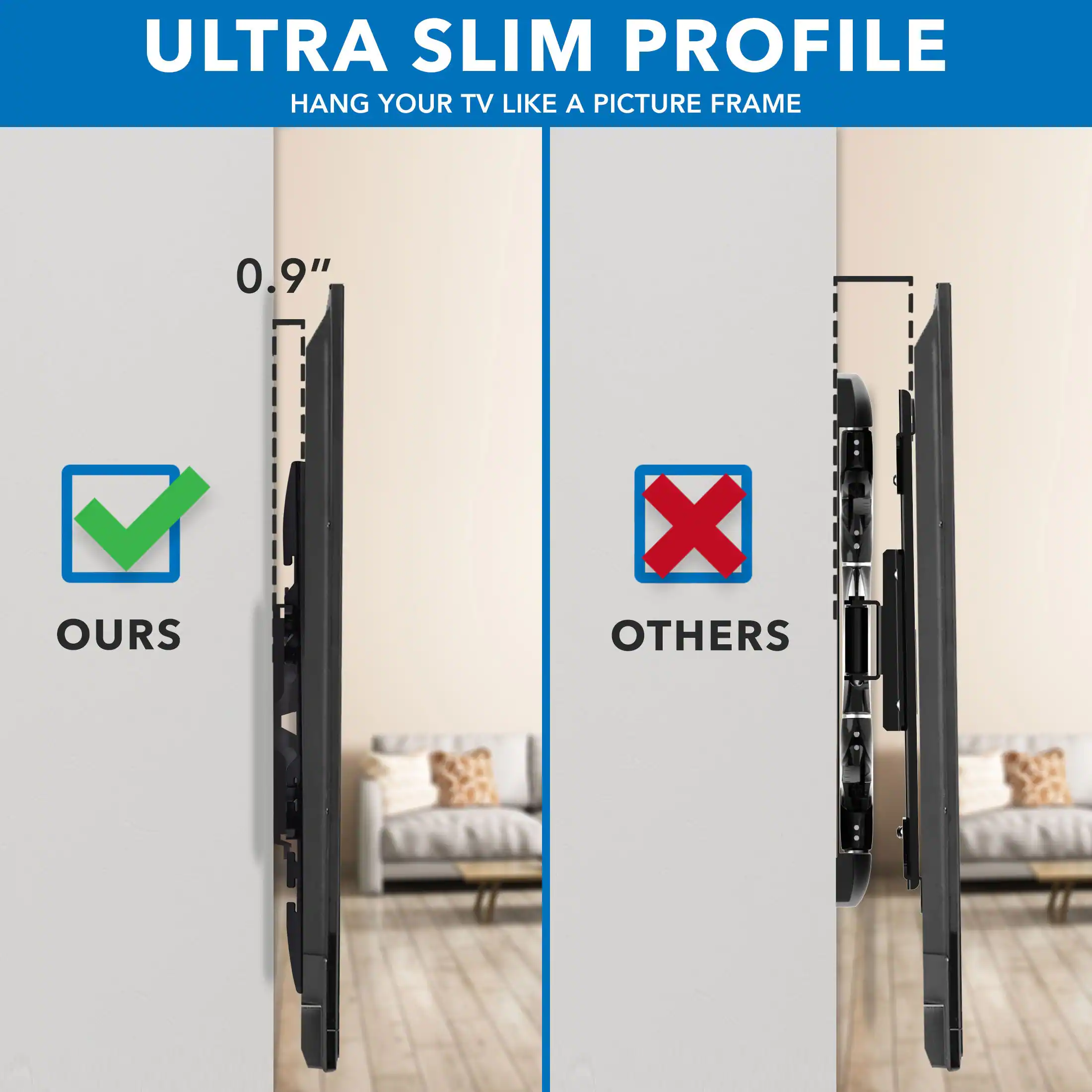 ULTRA SLIM PROFILE  
HANG YOUR TV LIKE A PICTURE FRAME  

0.9"  

OURS  
OTHERS