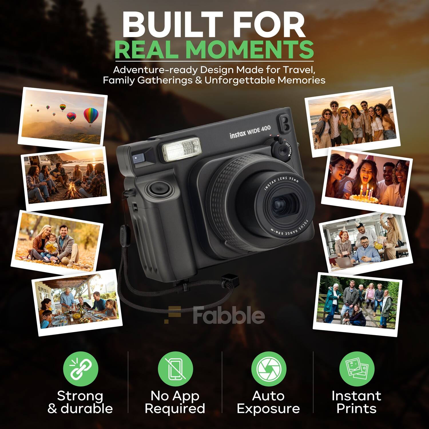 BUILT FOR REAL MOMENTS  
Adventure-ready Design Made for Travel, Family Gatherings & Unforgettable Memories  

Instax WIDE 400  

Strong & durable  
No App Required  
Auto Exposure  
Instant Prints