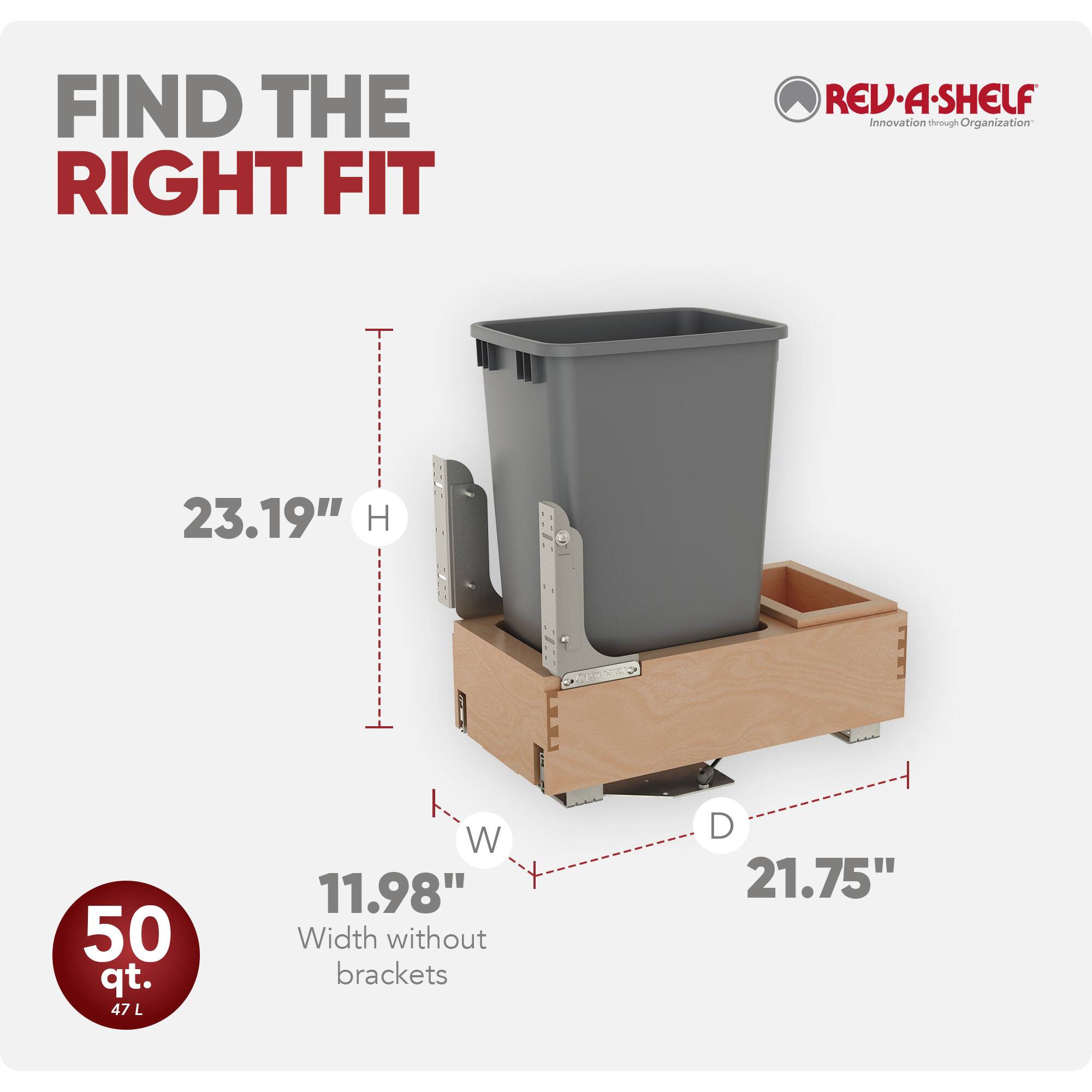 FIND THE RIGHT FIT

REV-A-SHELF  
Innovation through Organization

23.19" H  
11.98" W (Width without brackets)  
21.75" D

50 qt.  
47 L