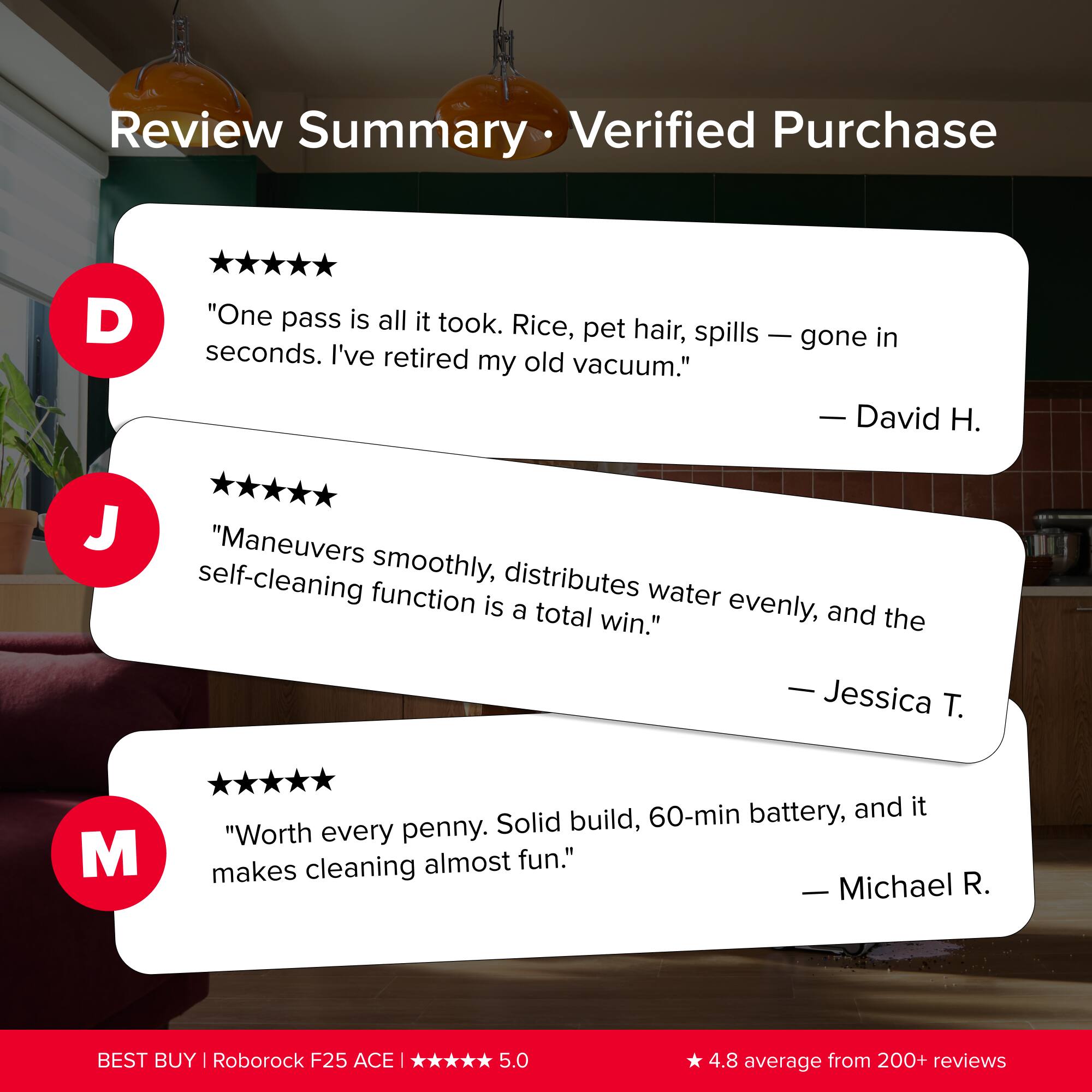 Review Summary  
Verified Purchase

D  
"One pass is all it took. Rice, pet hair, spills — gone in seconds. I’ve retired my old vacuum."  
— David H.

J  
"Maneuvers smoothly, distributes water evenly, and the self-cleaning function is a total win."  
— Jessica T.

M  
"Worth every penny. Solid build, 60-min battery, and it makes cleaning almost fun."  
— Michael R.

BEST BUY | Roborock F25 ACE | ***** 5.0  
4.8 average from 200+ reviews