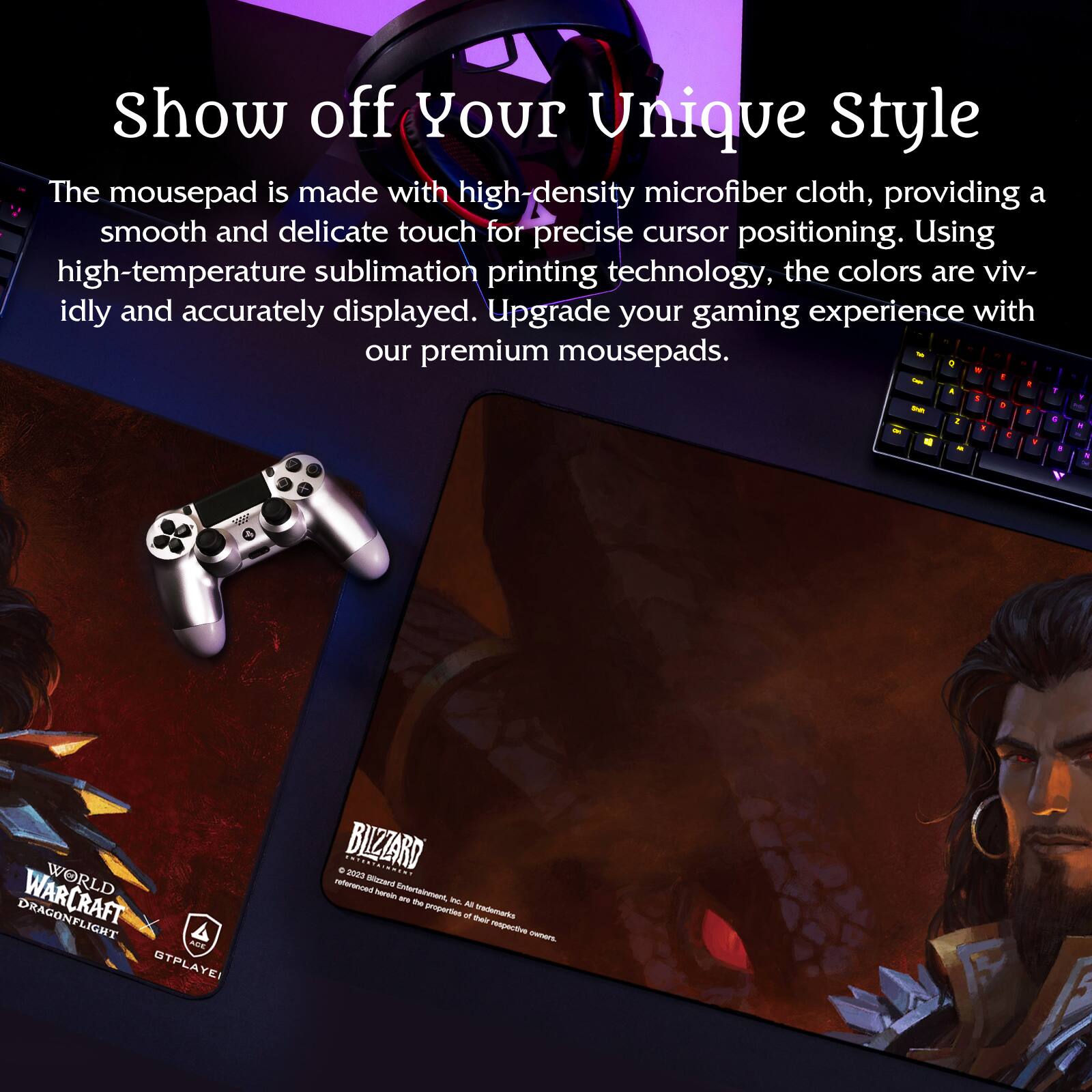 Show off Your Unique Style

The mousepad is made with high-density microfiber cloth, providing a smooth and delicate touch for precise cursor positioning. Using high-temperature sublimation printing technology, the colors are vividly and accurately displayed. Upgrade your gaming experience with our premium mousepads.

WORLD OF WARCRAFT DRAGONFLIGHT
GTPPLAYE

BLIZZARD
© 2023 Blizzard Entertainment, Inc. All rights reserved. World of Warcraft and all associated characters and elements are trademarks of and © Blizzard Entertainment, Inc.