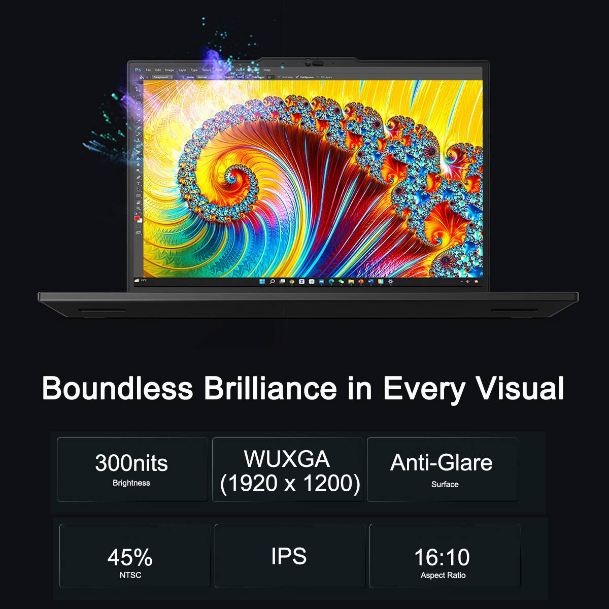 15g  
to Image Lays  
Vegan  
My  
Terograyed  
Boundless Brilliance in Every Visual  
300nits Brightness  
WUXGA Anti-Glare (1920 x 1200) Surface  
45% NTSC  
IPS  
16:10 Aspect Ratio