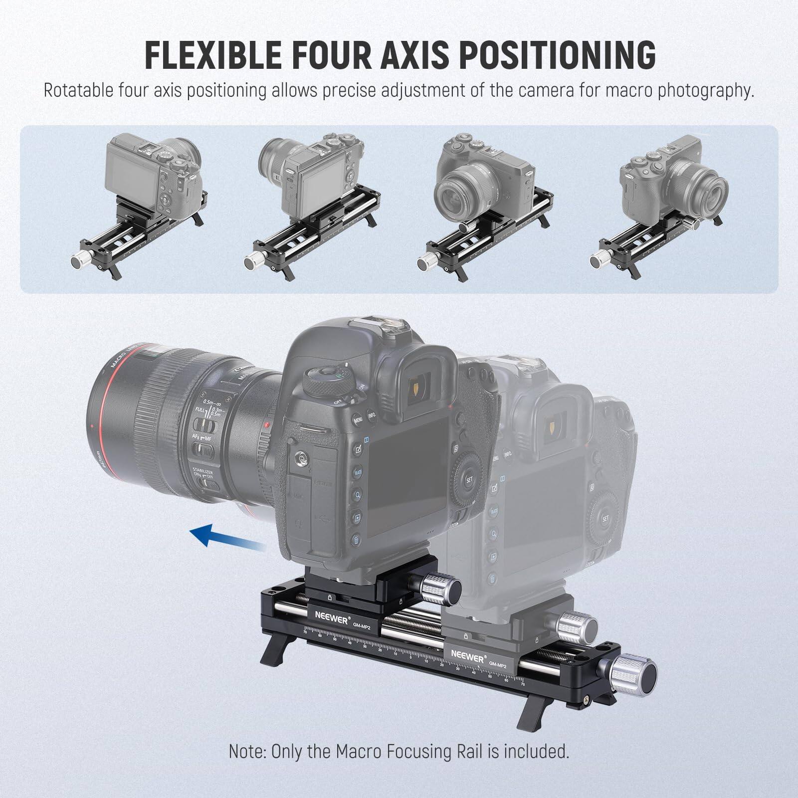 FLEXIBLE FOUR AXIS POSITIONING  
Rotatable four axis positioning allows precise adjustment of the camera for macro photography.  

GOER D  
PI l NEP P 1 1 NEEWER - - NEEWER  

Note: Only the Macro Focusing Rail is included.