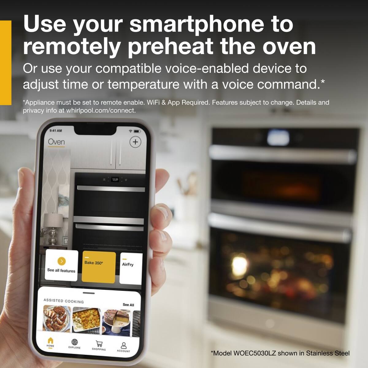 Use your smartphone to remotely preheat the oven  
Or use your compatible voice-enabled device to adjust time or temperature with a voice command.*  
*Appliance must be set to remote enable. WiFi & App Required. Features subject to change. Details and privacy info at whirlpool.com/connect.  

9:41 AM  
Oven  
Bake 350°  
AirFry  
See all features  

ASSISTED COOKING  
See All  

*Model WOEC5030LZ shown in Stainless Steel