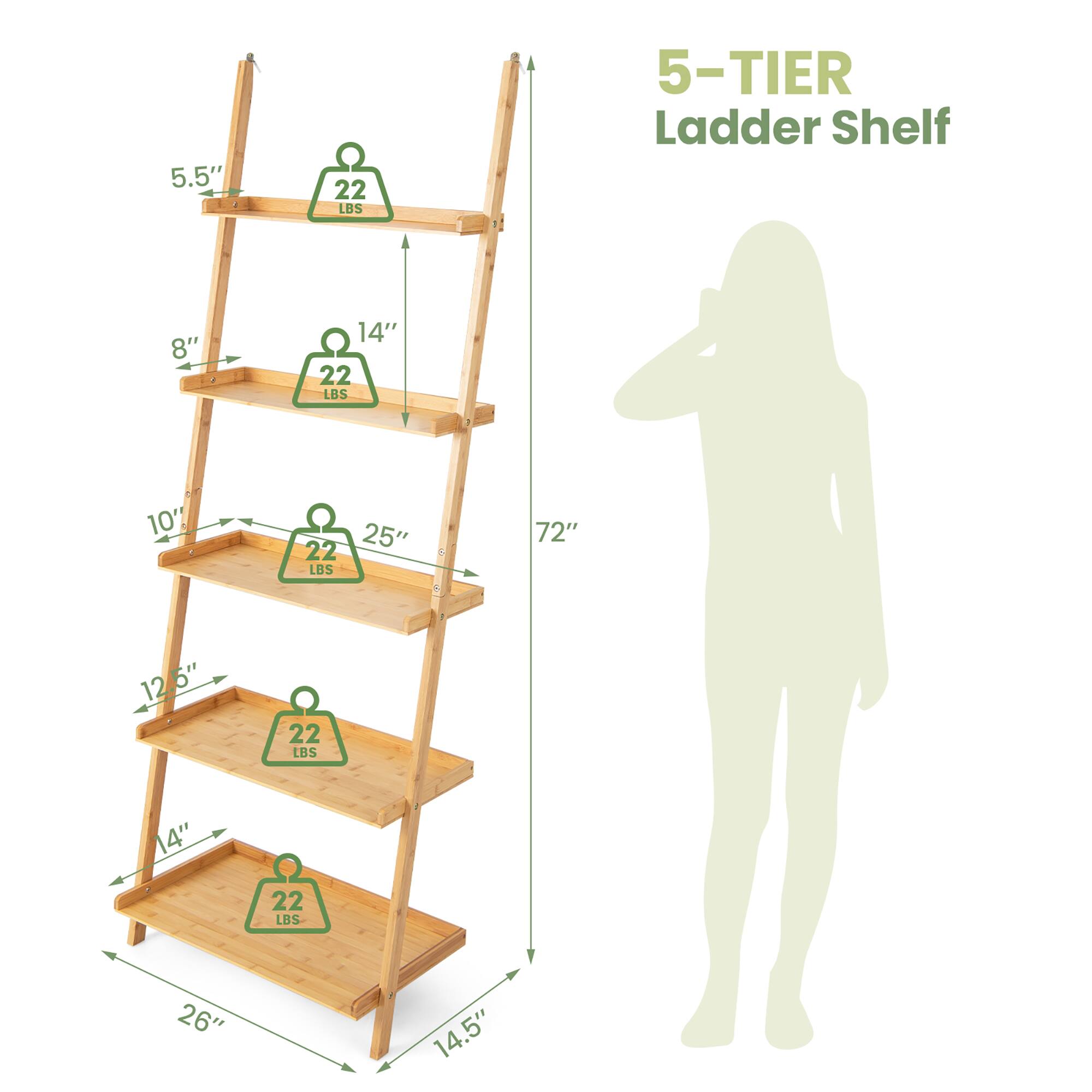 5-TIER Ladder Shelf

- 5.5" (width) x 14" (depth) x 22 LBS (weight capacity)
- 8" (width) x 25" (depth) x 22 LBS (weight capacity)
- 10" (width) x 25" (depth) x 22 LBS (weight capacity)
- 12.5" (width) x 25" (depth) x 22 LBS (weight capacity)
- 14" (width) x 26" (depth) x 22 LBS (weight capacity)

Total height: 72"
Base dimensions: 26" (width) x 14.5" (depth)
