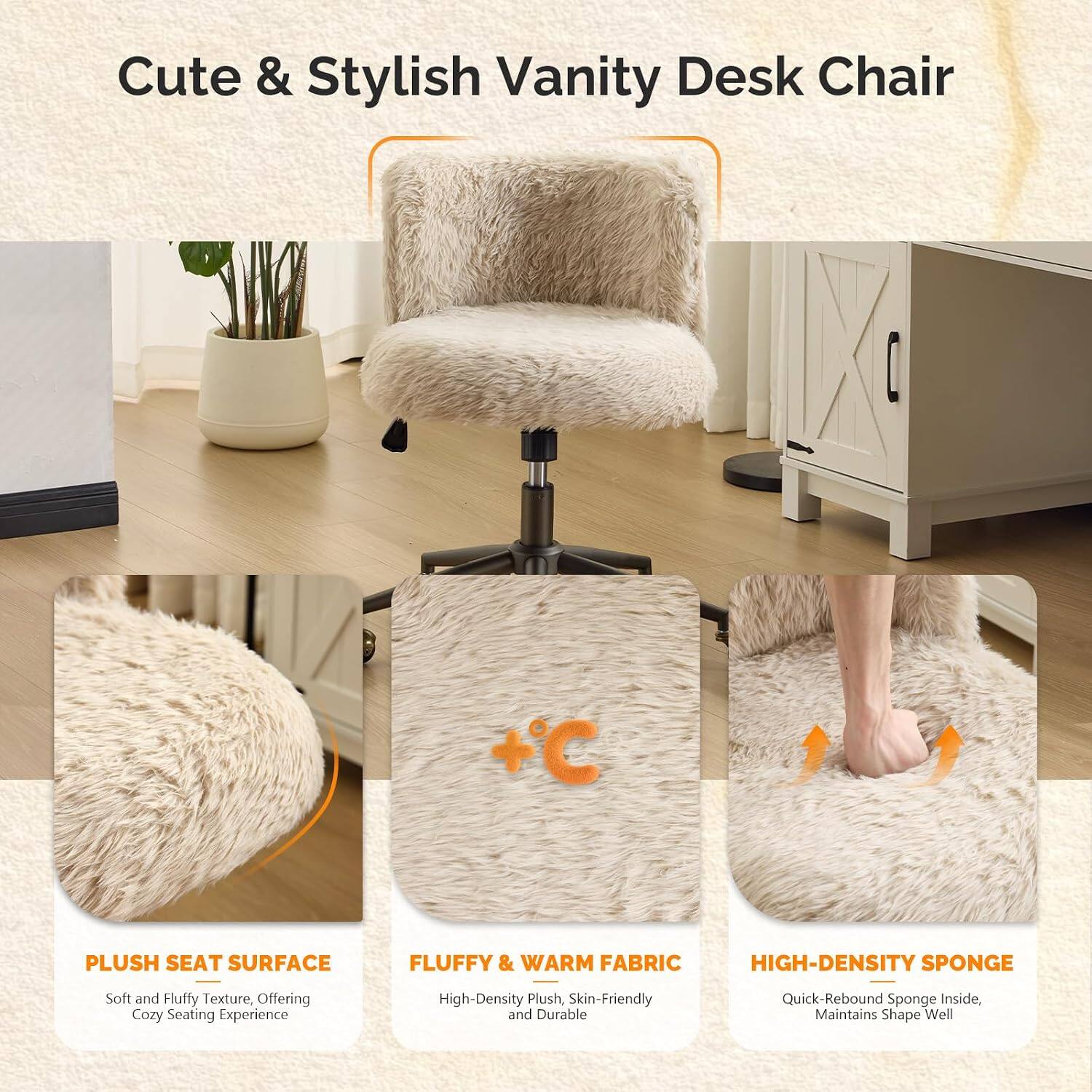 Cute & Stylish Vanity Desk Chair

+ C 1

PLUSH SEAT SURFACE
Soft and Fluffy Texture, Offering Cozy Seating Experience

FLUFFY & WARM FABRIC
High-Density Plush, Skin-Friendly and Durable

HIGH-DENSITY SPONGE
Quick-Rebound Sponge Inside, Maintains Shape Well