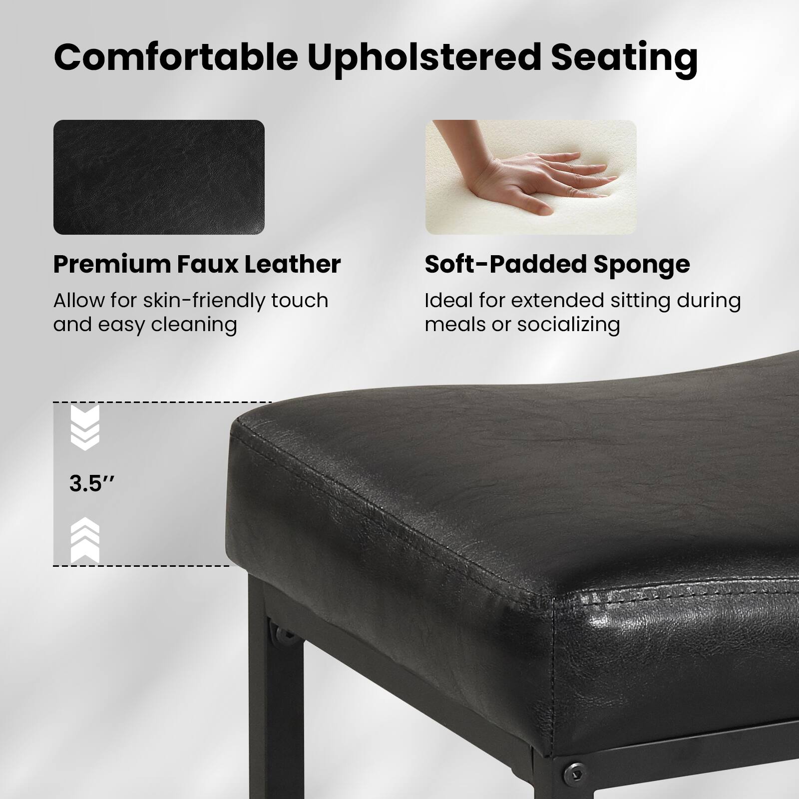 Comfortable Upholstered Seating

Premium Faux Leather  
Allow for skin-friendly touch and easy cleaning

Soft-Padded Sponge  
Ideal for extended sitting during meals or socializing

3.5"