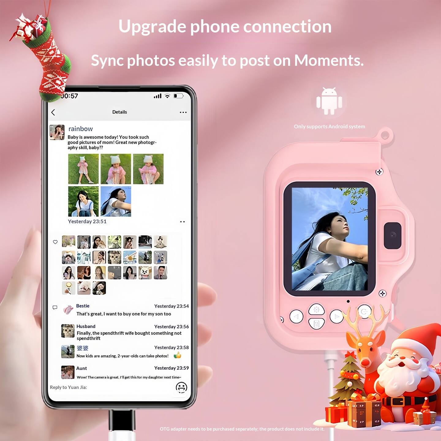 Upgrade phone connection  
Sync photos easily to post on Moments.  

Only supports Android system  

00:57  
Details  
rainbow  
Baby is awesome today! You took such good pictures of mom! Great new photography skill, baby??  
Yesterday 23:51  

Bestie  
That's great. I want to buy one for my son too  
Yesterday 23:54  

Husband  
Finally, the spendthrift wife bought something not spendthrift  
Yesterday 23:56  

愛愛  
Now kids are amazing. 2-year-olds can take photos!  
Yesterday 23:58  

Aunt  
Wow. The camera is great. I'll get this for my daughter next time...  
Yesterday 23:59  

Reply to Yuan Jia:  
OTG adapter needs to be purchased separately; the product does not include it.