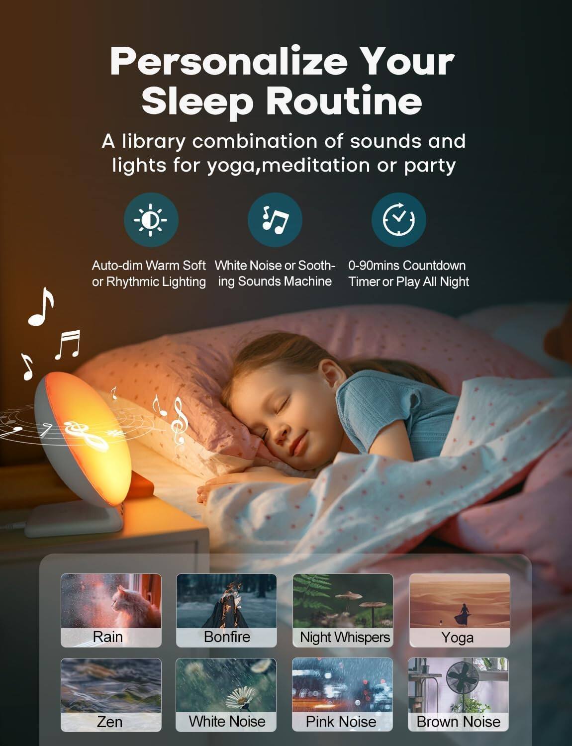 Personalize Your Sleep Routine

A library combination of sounds and lights for yoga, meditation or party

- Auto-dim Warm Soft or Rhythmic Lighting
- White Noise or Soothing Sounds Machine
- 0-90mins Countdown Timer or Play All Night

- Rain
- Bonfire
- Night Whispers
- Yoga
- Zen
- White Noise
- Pink Noise
- Brown Noise