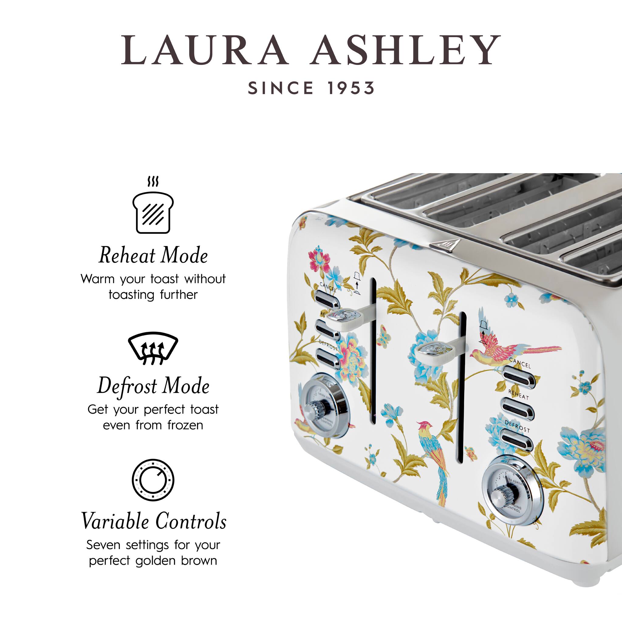 LAURA ASHLEY  
SINCE 1953  

Reheat Mode  
Warm your toast without toasting further  

Defrost Mode  
Get your perfect toast even from frozen  

Variable Controls  
Seven settings for your perfect golden brown