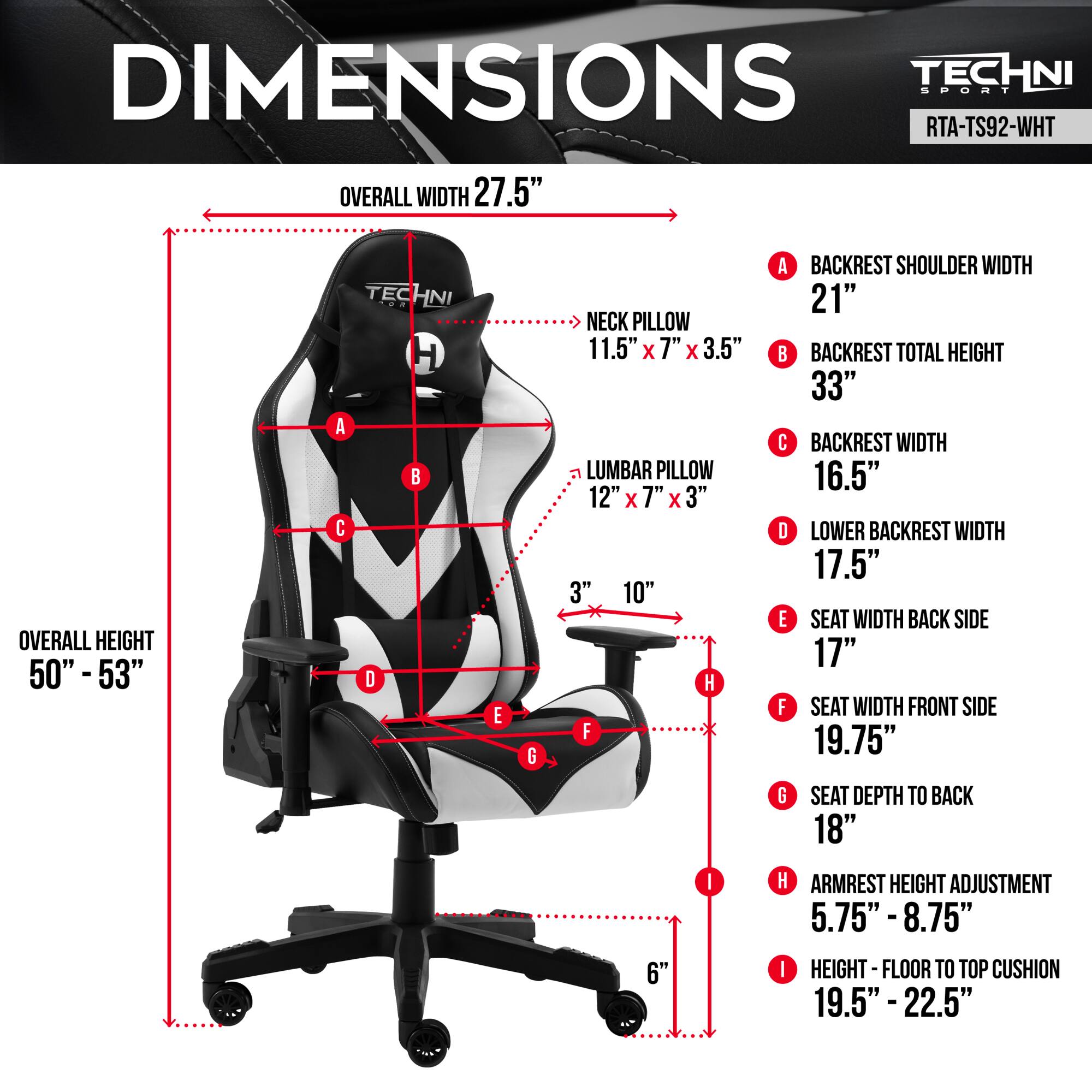 **DIMENSIONS**  
**TECHNI SPORT RTA-TS92-WHT**

- **OVERALL WIDTH:** 27.5"  
- **OVERALL HEIGHT:** 50" - 53"  

**A. BACKREST SHOULDER WIDTH:** 21"  
**B. BACKREST TOTAL HEIGHT:** 33"  
**C. BACKREST WIDTH:** 16.5"  
**D. LOWER BACKREST WIDTH:** 17.5"  
**E. SEAT WIDTH BACK SIDE:** 17"  
**F. SEAT WIDTH FRONT SIDE:** 19.75"  
**G. SEAT DEPTH TO BACK:** 18"  
**H. ARMREST HEIGHT ADJUSTMENT:** 5.75" - 8.75"  
**I. HEIGHT - FLOOR TO TOP CUSHION:** 19.5" - 22.5"  

- **NECK PILLOW:** 11.5" x 7" x 3.5"  
- **LUMBAR PILLOW:** 12" x 7" x 3"