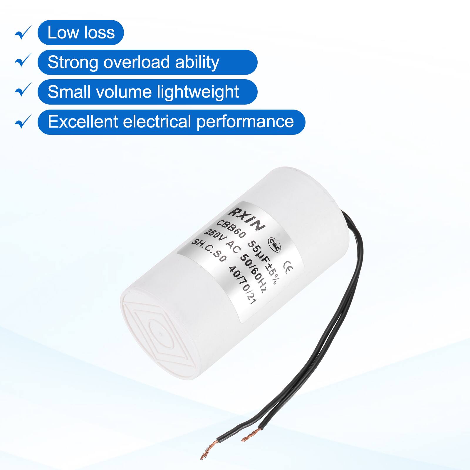 Low loss  
Strong overload ability  
Small volume lightweight  
Excellent electrical performance  

CBB60 RXIN  
250V SH.C.SO  
AC 50/60Hz  
CE 40/70/21  

55µF ±5%  
50/60Hz  
250VAC  
SH.C.SO  
40/70/21