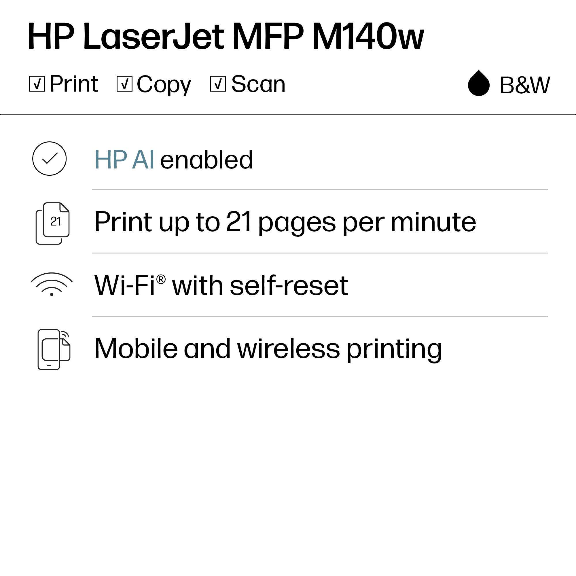 HP LaserJet MFP M140w  
B&W

- Print
- Copy
- Scan

- HP AI enabled
- Print up to 21 pages per minute
- Wi-Fi® with self-reset
- Mobile and wireless printing