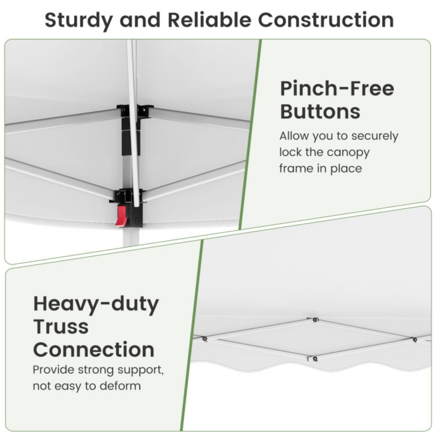 Sturdy and Reliable Construction

Pinch-Free Buttons
Allow you to securely lock the canopy frame in place

Heavy-duty Truss Connection
Provide strong support, not easy to deform