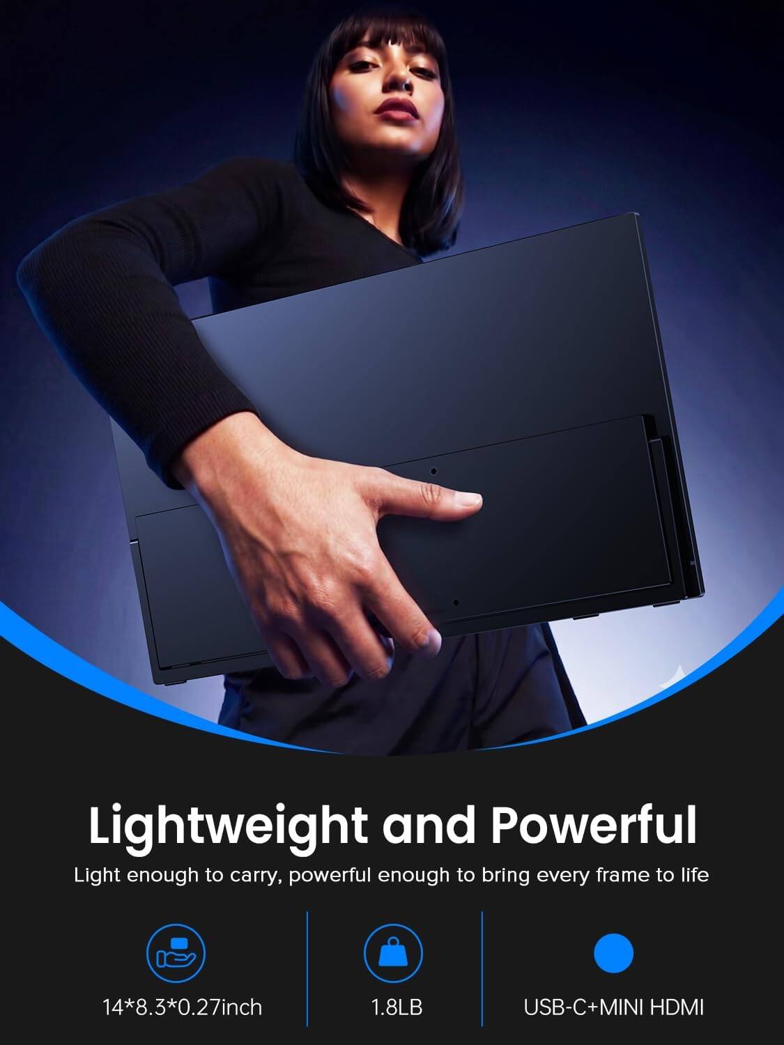 Lightweight and Powerful  
Light enough to carry, powerful enough to bring every frame to life  
14*8.3*0.27 inch  
1.8 LB  
USB-C + MINI HDMI