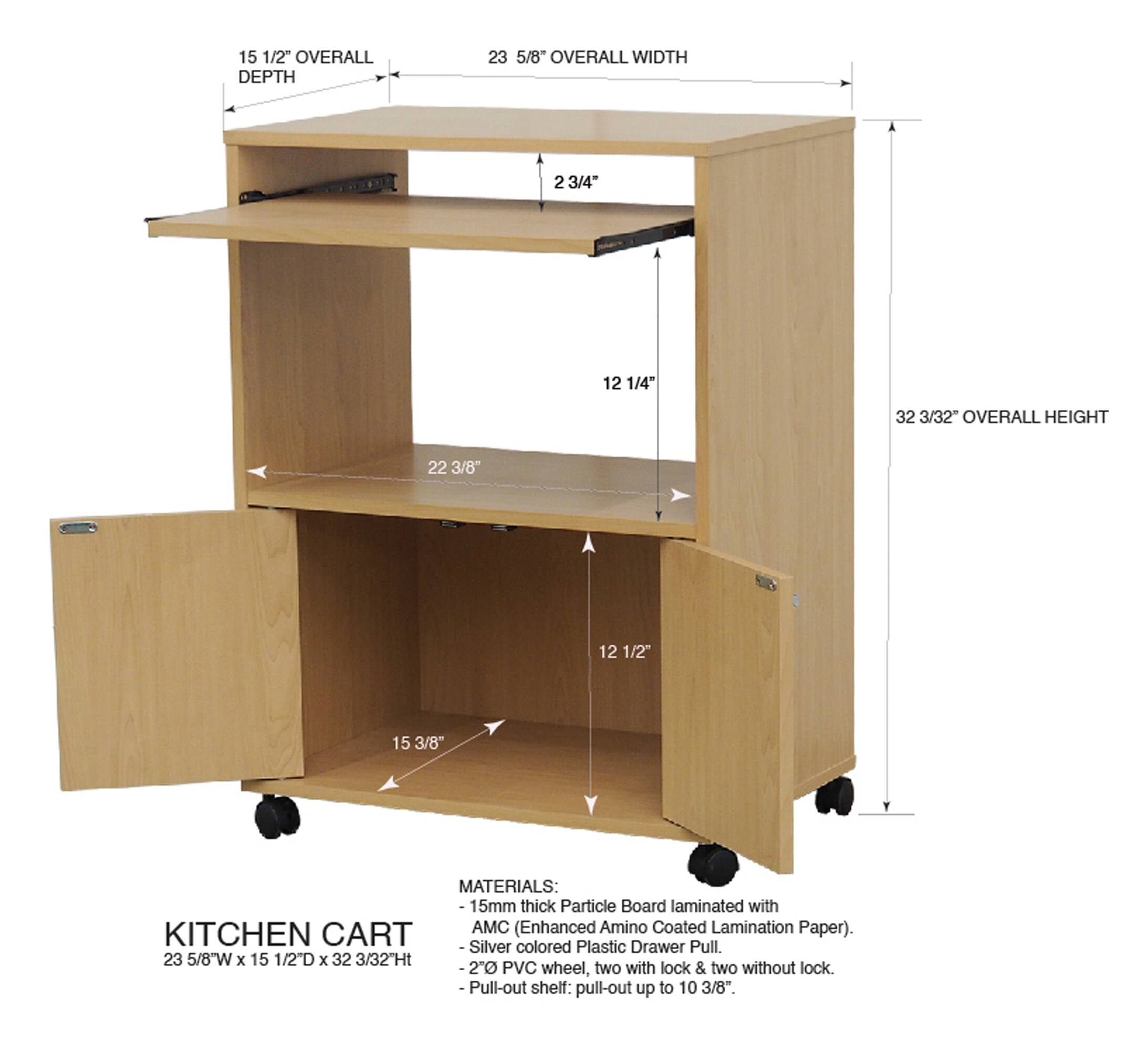 15 1/2" OVERALL DEPTH  
23 5/8" OVERALL WIDTH  
2 3/4"  
12 1/4"  
32 3/32" OVERALL HEIGHT  
22 3/8"  
12 1/2"  
15 3/8"  

MATERIALS:  
15mm thick Particle Board laminated with AMC (Enhanced Amino Coated Lamination Paper).  
KITCHEN CART  
Silver Plastic Drawer Pull.  
Colored 23 5/8"W x 15 1/2D x 32 3/32"Ht  
2" PVC wheel, two with lock & two without lock.  
Pull-out shelf: pull-out up to 10 3/8".