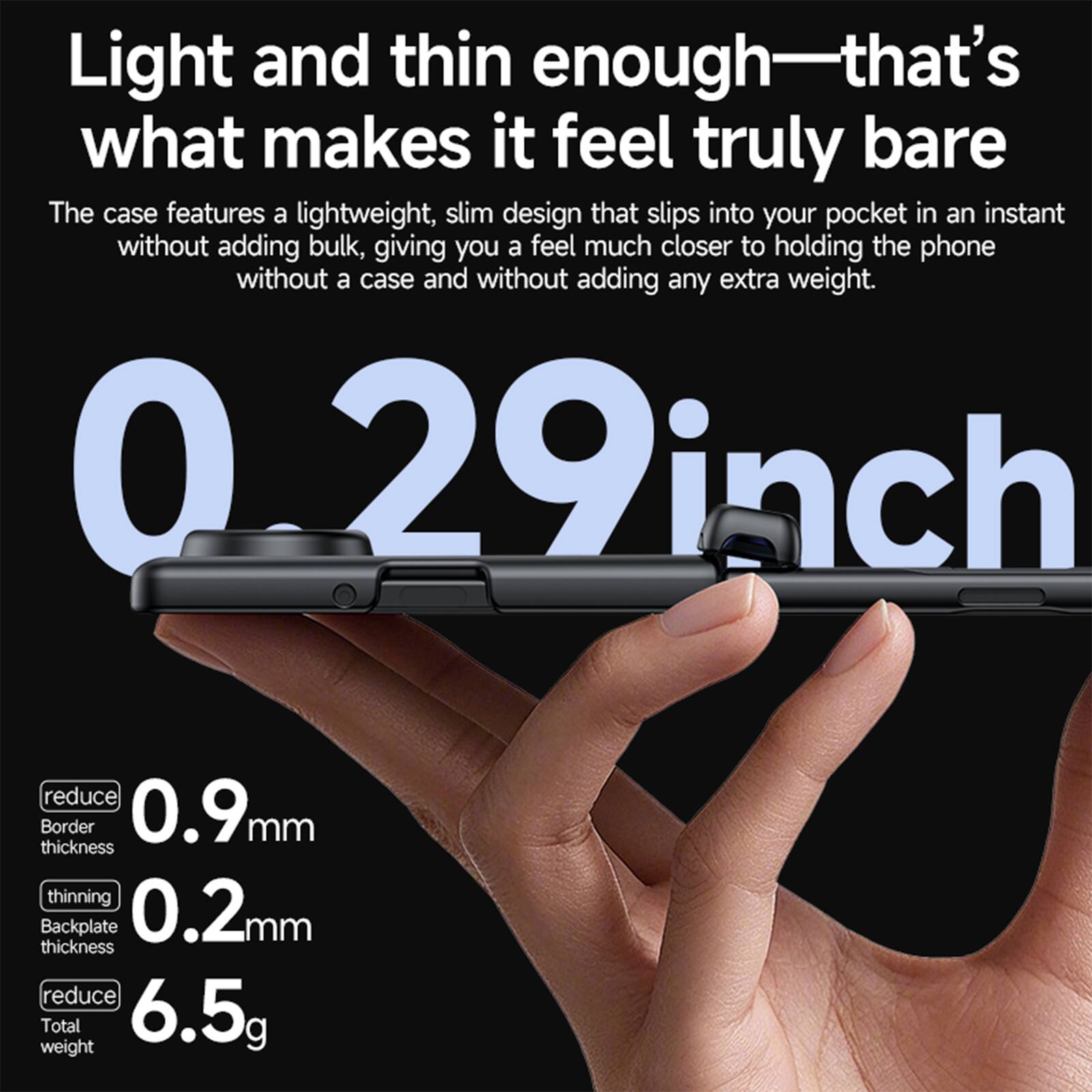 Light and thin enough—that's what makes it feel truly bare

The case features a lightweight, slim design that slips into your pocket in an instant without adding bulk, giving you a feel much closer to holding the phone without a case and without adding any extra weight.

0.29 inch

reduce Border 0.9mm thickness
thinning Backplate 0.2mm thickness
reduce Total weight 6.5g