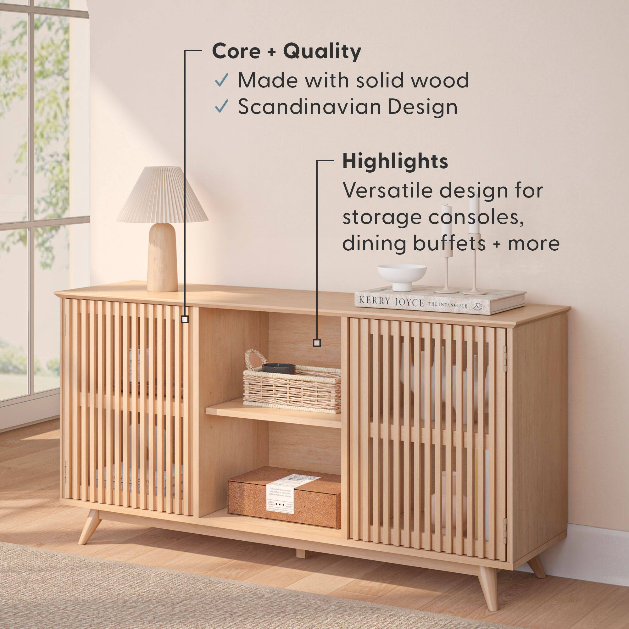 Core + Quality  
- Made with solid wood  
- Scandinavian Design  

Highlights  
Versatile design for storage consoles, dining buffets + more  

KERRY JOYCE  
THE INTANGIBLE