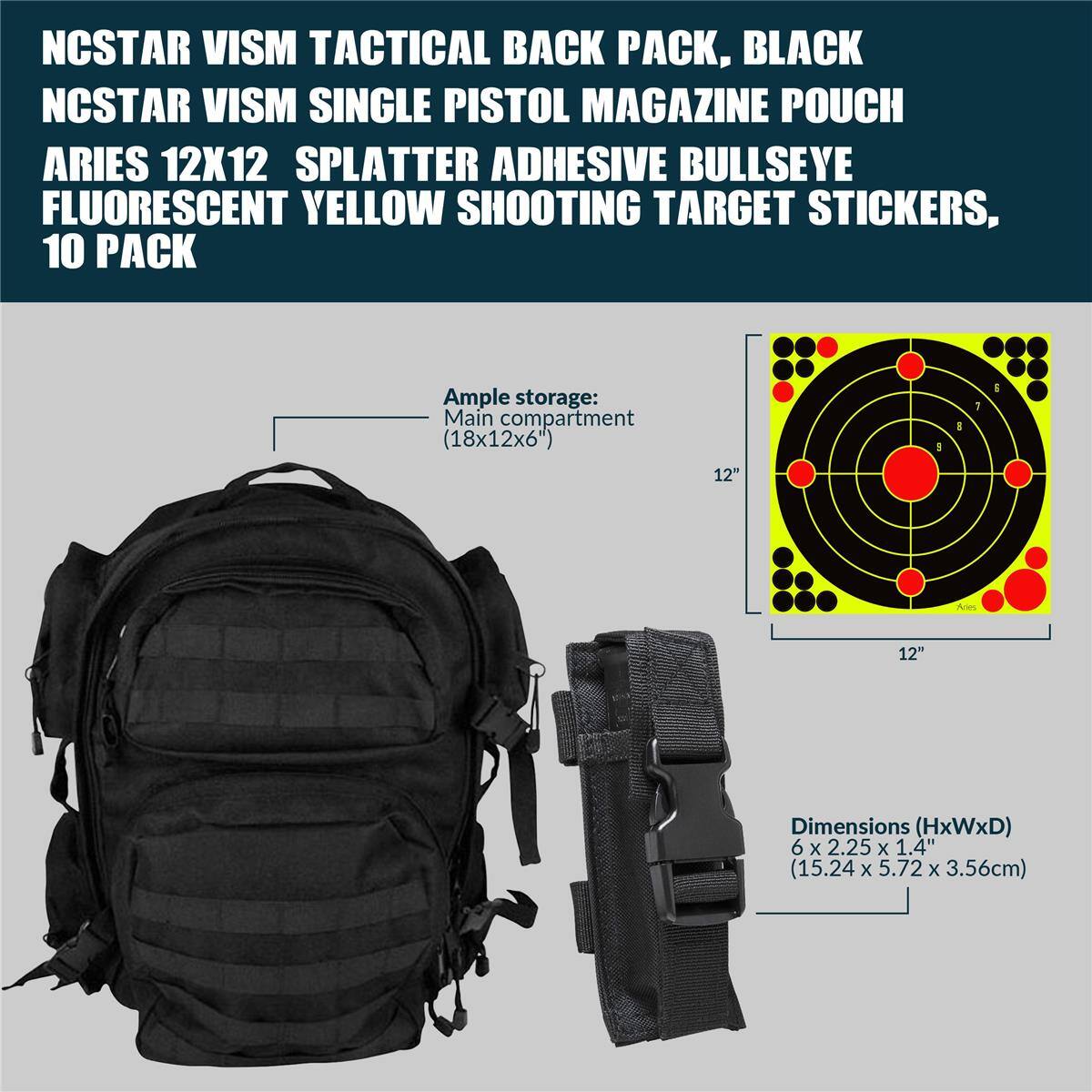 NCSTAR VISM TACTICAL BACK PACK, BLACK  
NCSTAR VISM SINGLE PISTOL MAGAZINE POUCH  
ARIES 12X12 SPLATTER ADHESIVE BULLSEYE FLUORESCENT YELLOW SHOOTING TARGET STICKERS, 10 PACK  

Ample storage: Main compartment (18x12x6")  
Dimensions (HxWxD) 6 x 2.25 x 1.4" (15.24 x 5.72 x 3.56cm)