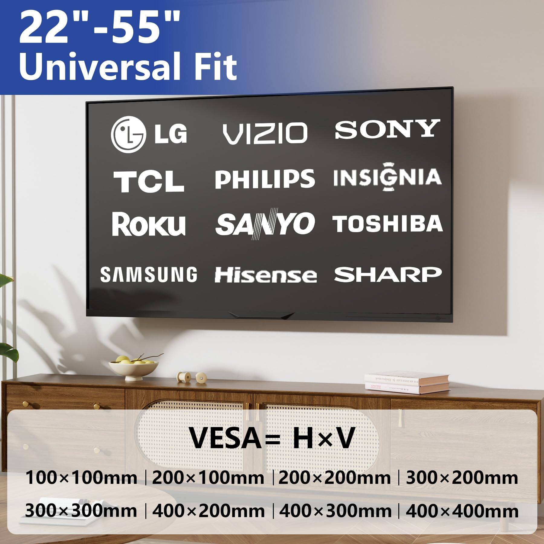 22"-55" Universal Fit

LG VIZIO SONY TCL PHILIPS INSIGNIA Roku SANYO TOSHIBA SAMSUNG Hisense SHARP

VESA = H x V

100x100mm | 200x100mm | 200x200mm | 300x200mm | 300x300mm | 400x200mm | 400x300mm | 400x400mm