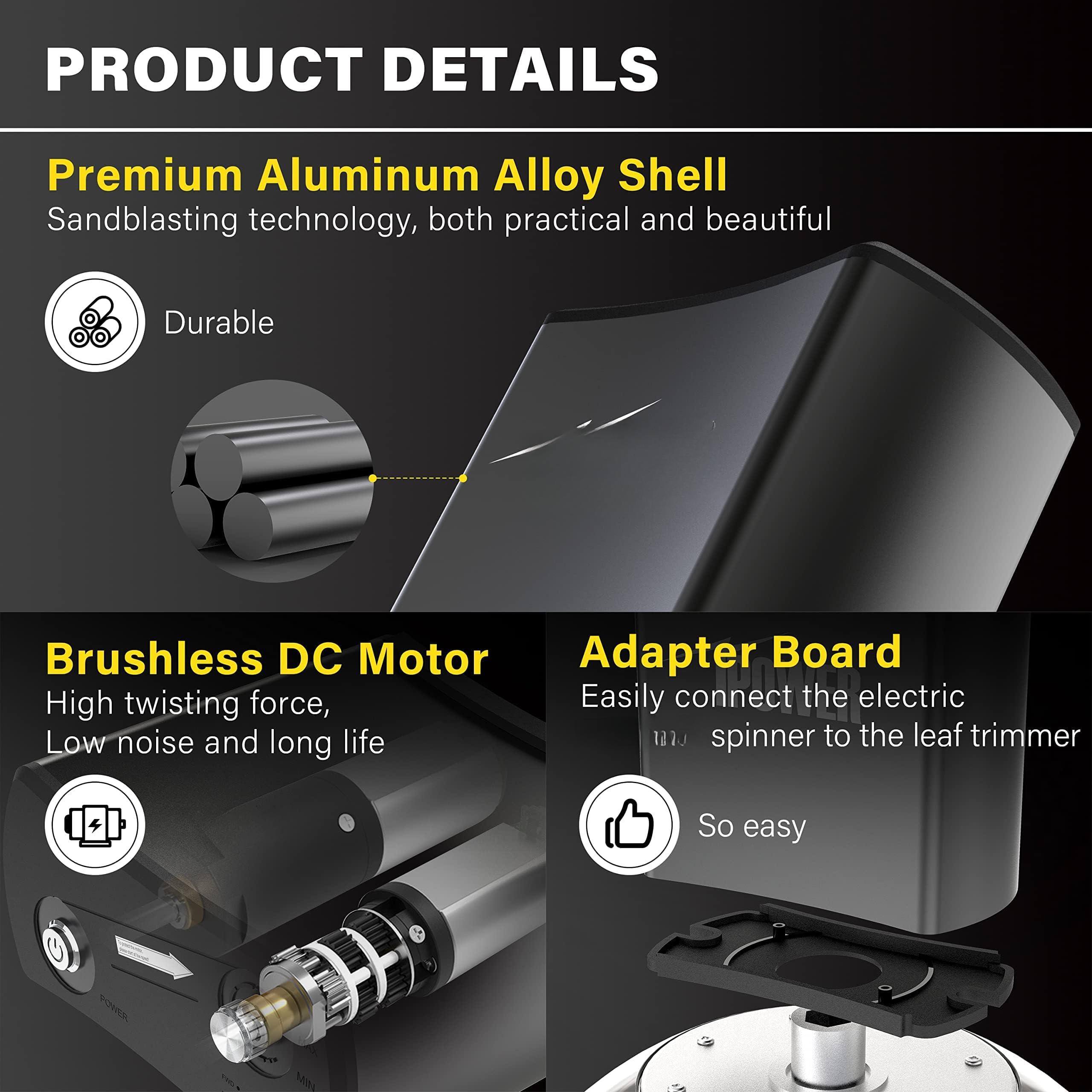 **PRODUCT DETAILS**

- **Premium Aluminum Alloy Shell**  
  Sandblasting technology, both practical and beautiful  
  *Durable*

- **Brushless DC Motor**  
  High twisting force, low noise and long life

- **Adapter Board**  
  Easily connect the electric spinner to the leaf trimmer  
  *So easy*