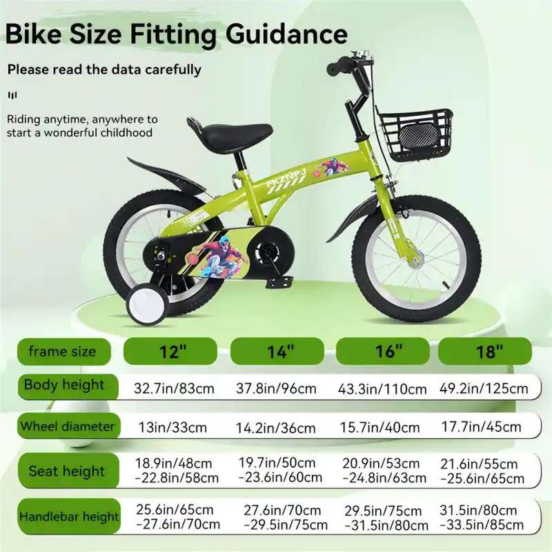 Bike Size Fitting Guidance

Please read the data carefully

Riding anytime, anywhere to start a wonderful childhood

Frame size: 12", 14", 16", 18"

Body height:
- 12": 32.7in/83cm
- 14": 37.8in/96cm
- 16": 43.3in/110cm
- 18": 49.2in/125cm

Wheel diameter:
- 12": 13in/33cm
- 14": 14.2in/36cm
- 16": 15.7in/40cm
- 18": 17.7in/45cm

Seat height:
- 12": 18.9in/48cm
- 14": 19.7in/50cm
- 16": 20.9in/53cm
- 18": 21.6in/55cm

Handlebar height:
- 12": 25