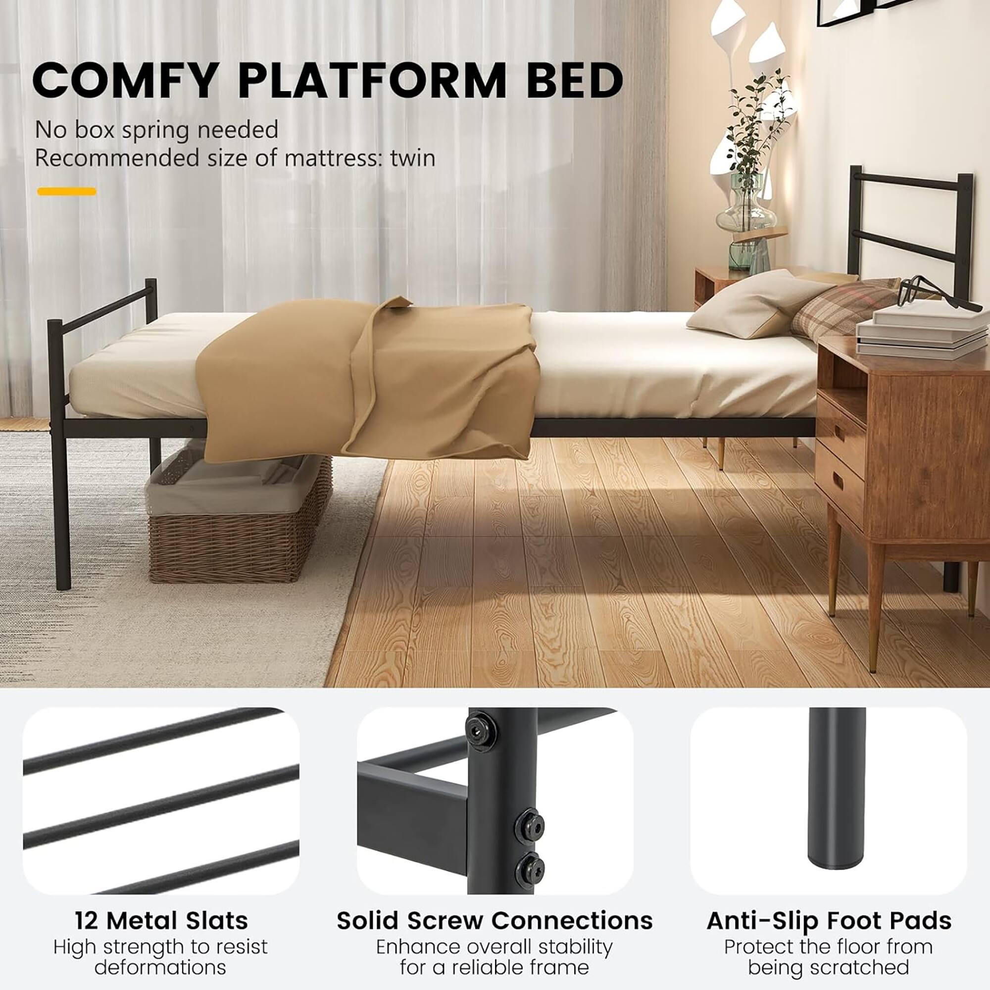 COMFY PLATFORM BED

No box spring needed  
Recommended size of mattress: twin

12 Metal Slats  
High strength to resist deformations

Solid Screw Connections  
Enhance overall stability for a reliable frame

Anti-Slip Foot Pads  
Protect the floor from being scratched