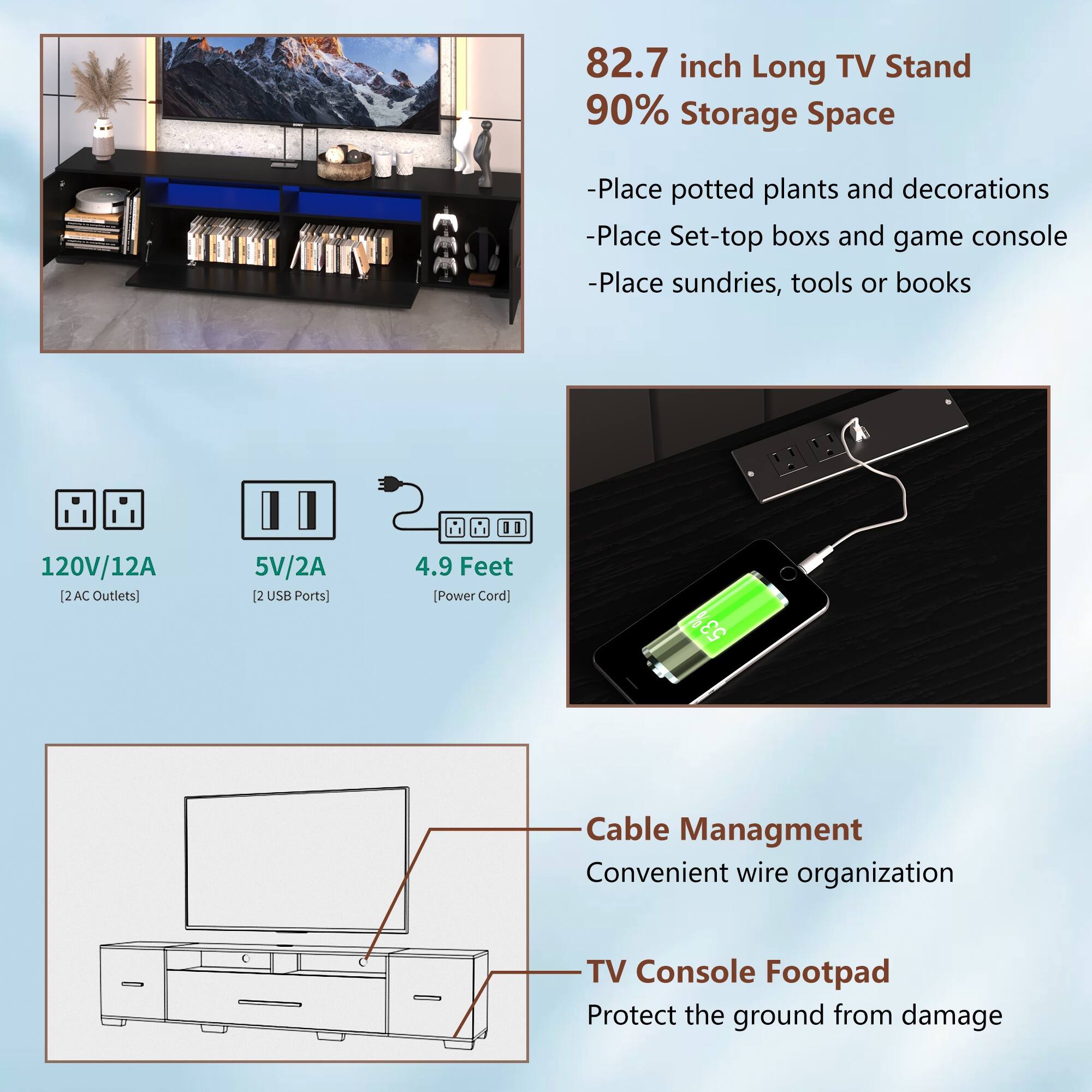 82.7 inch Long TV Stand  
90% Storage Space  
- Place potted plants and decorations  
- Place Set-top boxes and game console  
- Place sundries, tools or books  

120V/12A [2 AC Outlets]  
5V/2A [2 USB Ports]  
4.9 Feet [Power Cord]  

Cable Management  
Convenient wire organization  

TV Console Footpad  
Protect the ground from damage