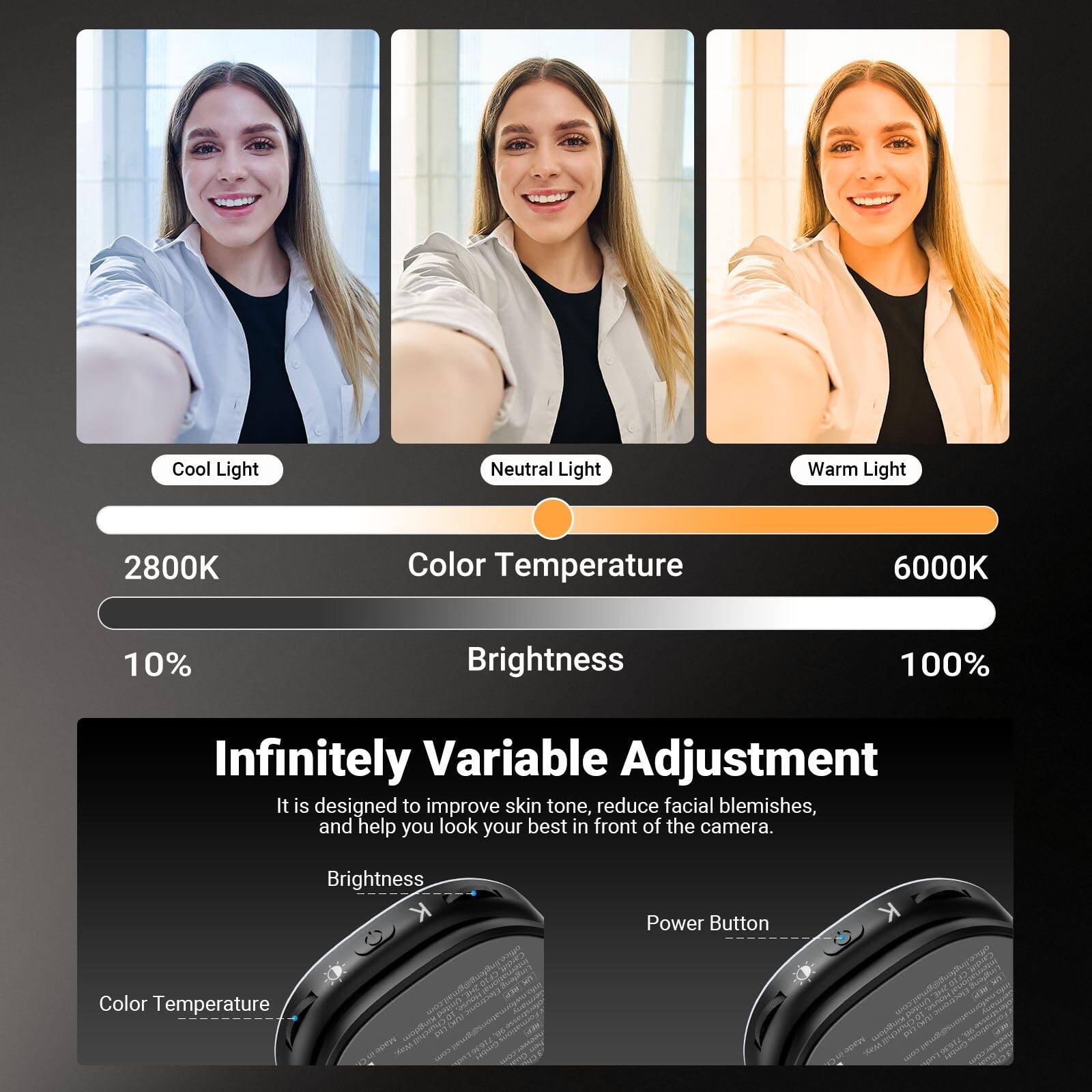 Cool Light Neutral Light Warm Light  
2800K Color Temperature 6000K  
10% Brightness 100%  
Infinitely Variable Adjustment  
It is designed to improve skin tone, reduce facial blemishes, and help you look your best in front of the camera.  
Brightness  
Color Temperature  
Power Button
