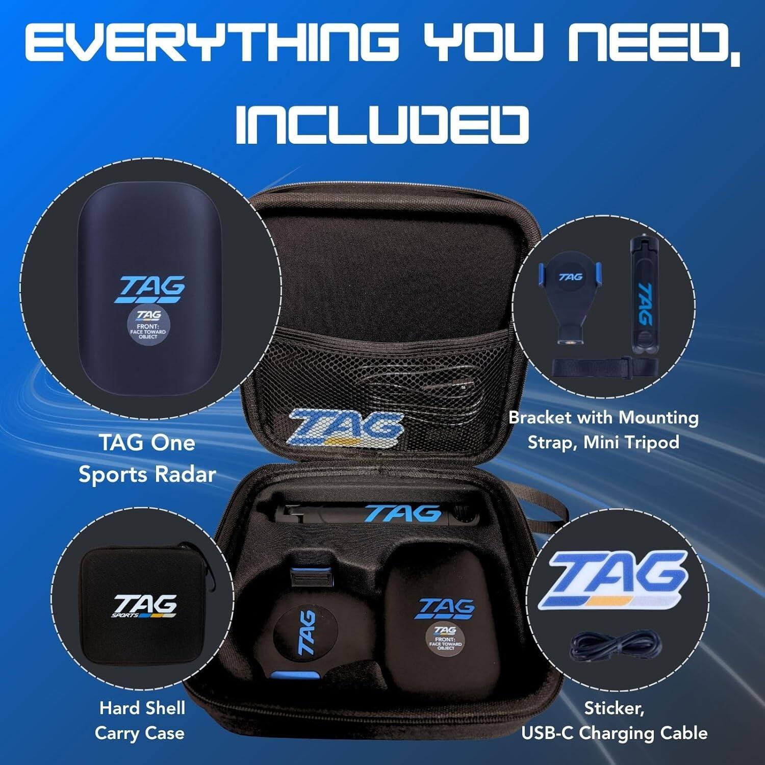EVERYTHING YOU NEED, INCLUDED

TAG TAG FRONT: FACE TOMARO OBJECT

TAG One Sports Radar

TAG SPORTS Hard Shell Carry Case

Bracket with Mounting Strap, Mini Tripod

TAG TAG TAG TAG TAG FRONT: RICE TOMIARO OBLECT

Sticker, USB-C Charging Cable