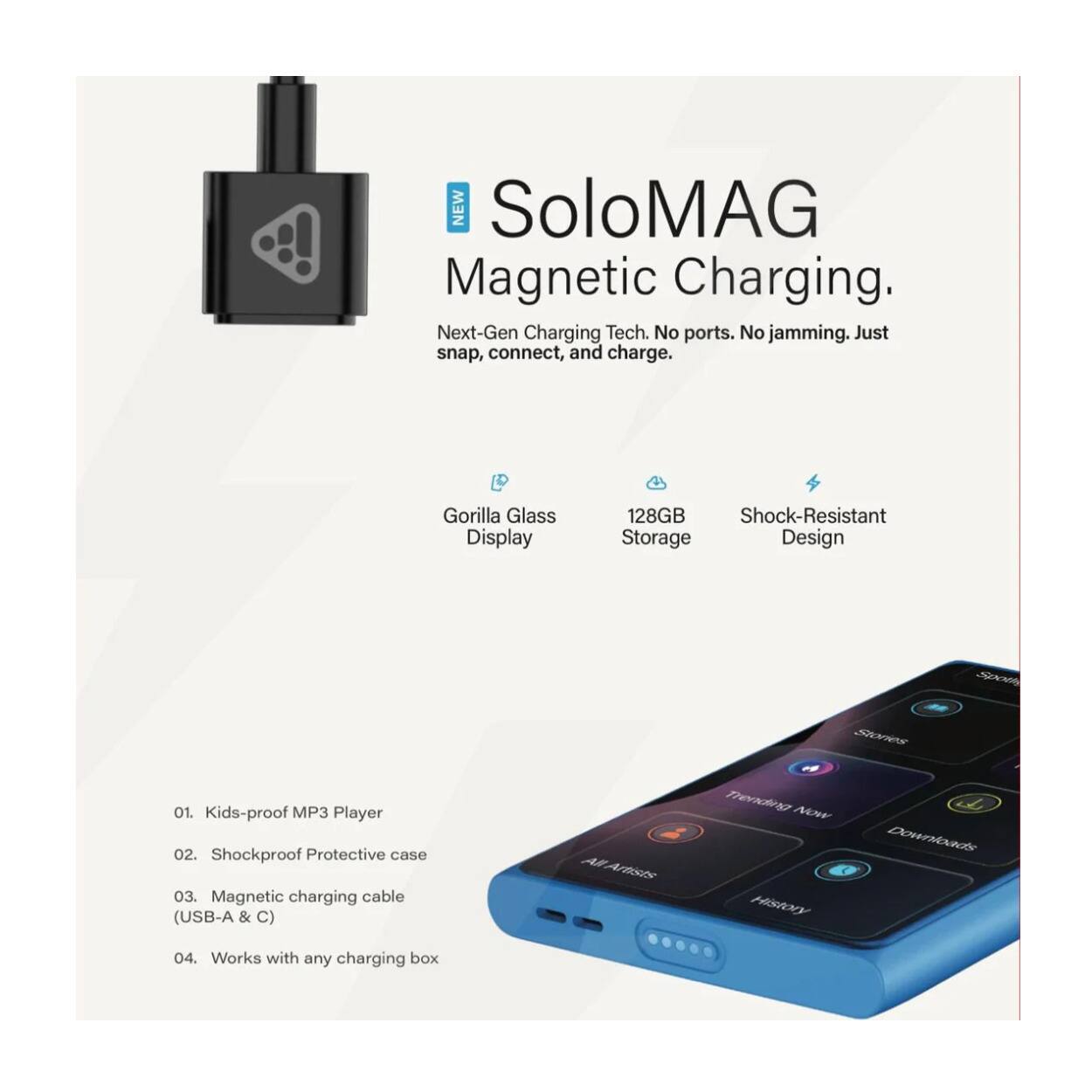 **SoloMAG Magnetic Charging**

- **Next-Gen Charging Tech.** No ports. No jamming. Just snap, connect, and charge.
- **Gorilla Glass Display**
- **128GB Storage**
- **Shock-Resistant Design**

1. Kids-proof MP3 Player
2. Shockproof Protective case
3. Magnetic charging cable (USB-A & C)
4. Works with any charging box