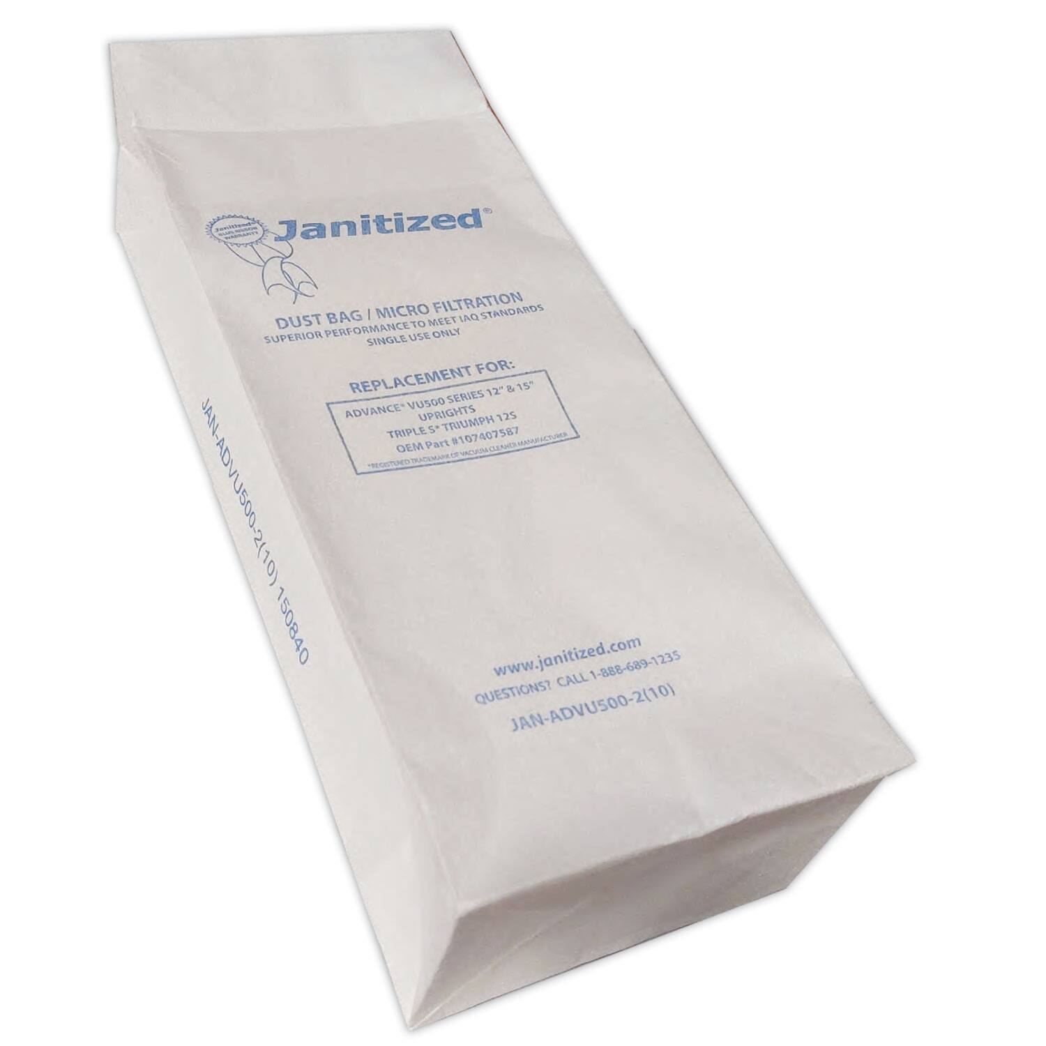 Janitized | MICRO FILTRATION STANDARDS  
DUST BAG 10 MELT UND SUPERIOR PERFORMANCE USE ONLY SINGLE FOR: REPLACEMENT 12" & 15 Vusco SERIES ADVANCE UPRIGHTS 125 s TRUMPH 587 THIPLE 107407 GEM Part T WH-VDANe00-S(J0) 150840  
www.janitized.com  
1-888-689-1235  
CALL QUESTIONS?  
JAN-ADVUS00-2(10)