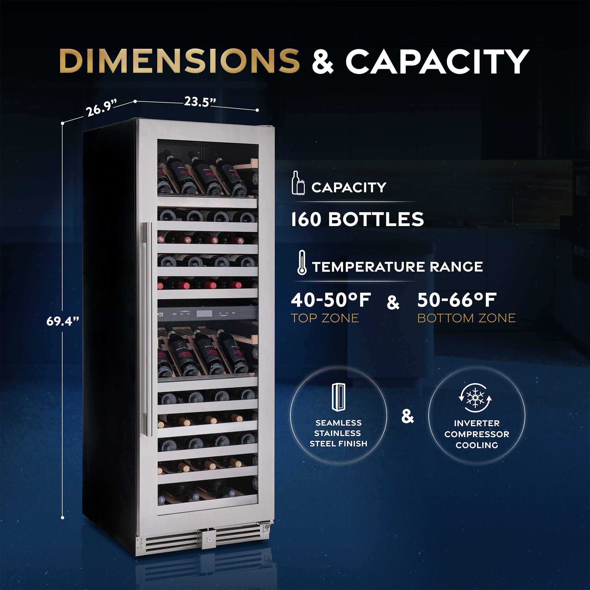 DIMENSIONS & CAPACITY  
26.9" x 23.5" x 69.4"  
CAPACITY: 160 BOTTLES  
TEMPERATURE RANGE:  
- TOP ZONE: 40-50°F  
- BOTTOM ZONE: 50-66°F  
SEAMLESS STAINLESS STEEL FINISH & INVERTER COMPRESSOR COOLING