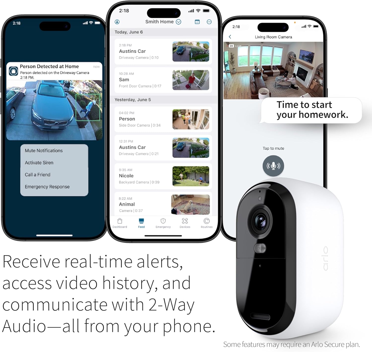 2:18 PM  
Smith Home  
Today, June 6  
2:18 PM  
Austins Car  
Driveway Camera | 0:10  
Person Detected at Home  
Person detected on the Driveway Camera  
2:18 PM  

10:28 AM  
Sam  
Front Door Camera | 0:17  

Yesterday, June 5  
04:00 PM  
Person  
Side Door Camera | 0:34  

12:31 PM  
Austins Car  
Driveway Camera | 0:21  

9:35 AM  
Nicole  
Backyard Camera | 0:39  

8:22 AM  
Animal  
Camera | 0:37  

Living Room Camera  
Time to start your homework.  

Mute Notifications  
Activate Siren  
Call a Friend  
Emergency Response  

Receive real-time alerts, access video history, and communicate with 2-Way Audio—all from your phone.  
Some features may require an Arlo Secure plan.