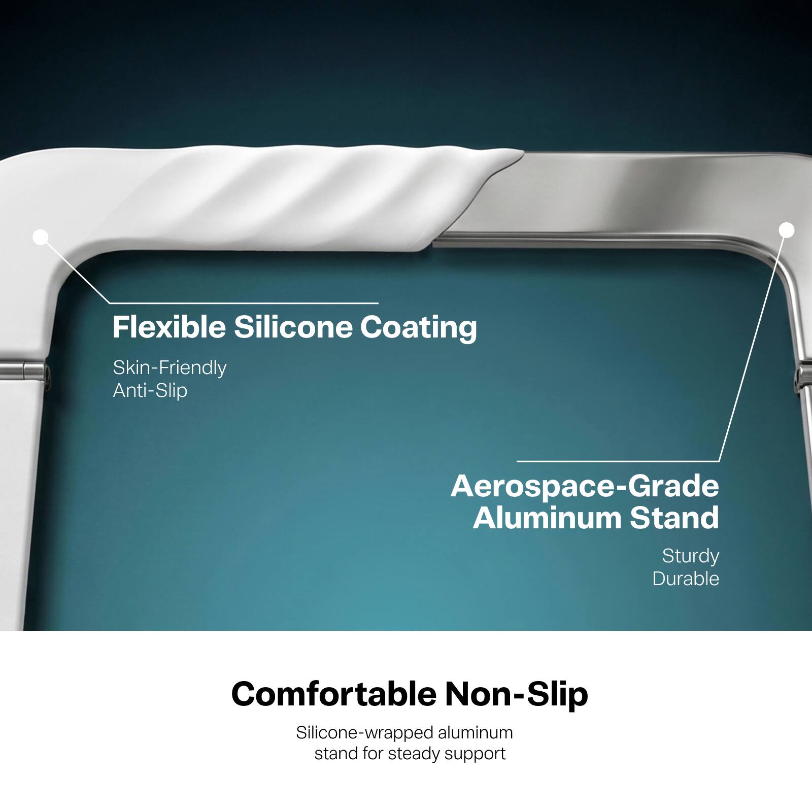 Flexible Silicone Coating
Skin-Friendly Anti-Slip

Aerospace-Grade Aluminum Stand
Sturdy Durable

Comfortable Non-Slip
Silicone-wrapped aluminum stand for steady support