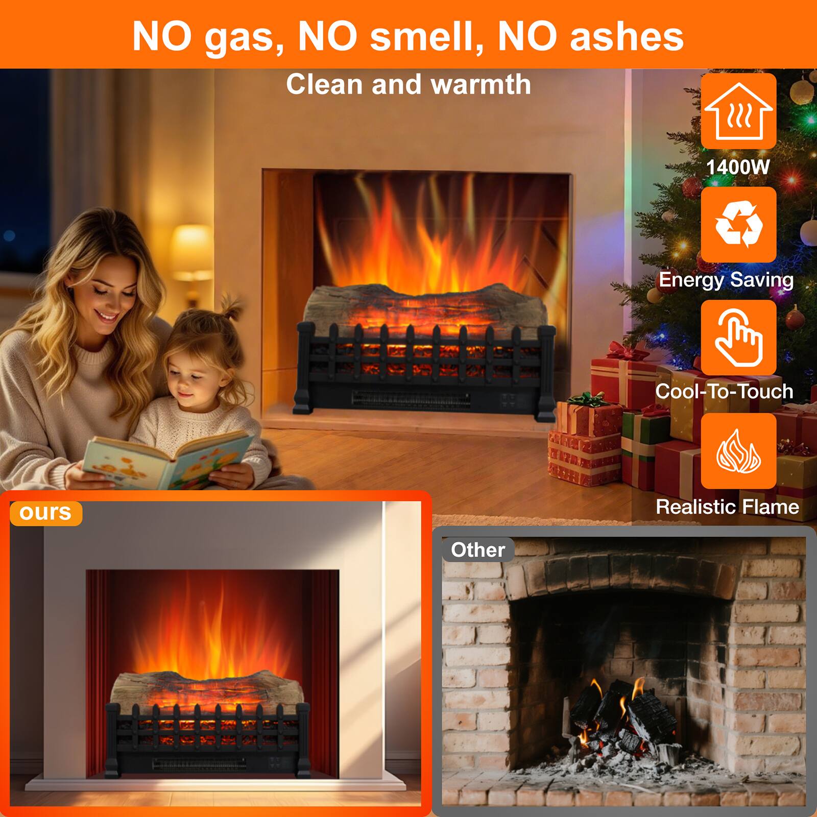 NO gas, NO smell, NO ashes  
Clean and warmth  

1400W  
Energy Saving  
Cool-To-Touch  
Realistic Flame  

ours  

Other