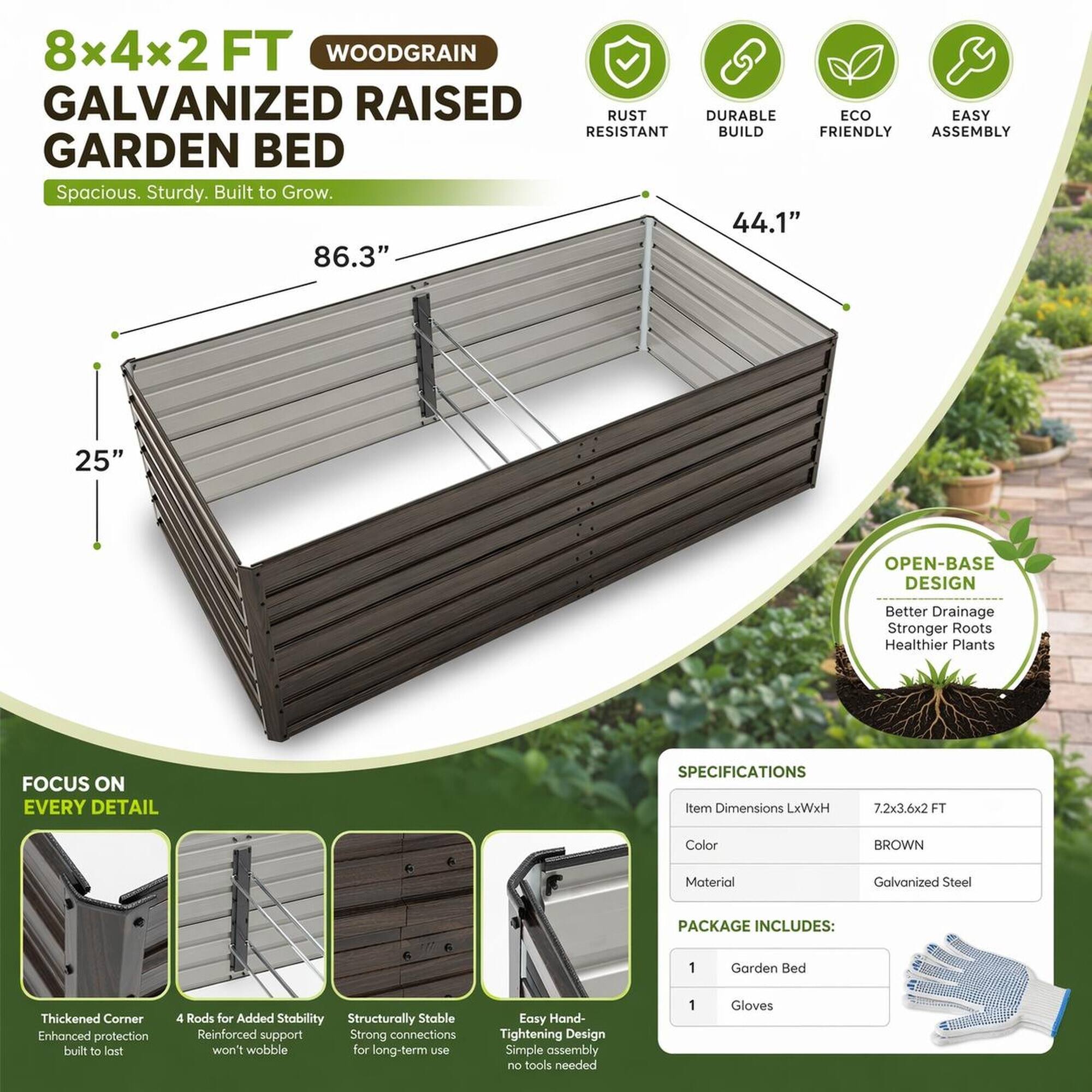 8x4x2 FT WOODGRAIN GALVANIZED RAISED GARDEN BED  
Spacious. Sturdy. Built to Grow.  

44.1" 86.3" 25"  

OPEN-BASE DESIGN  
Better Drainage Stronger Roots Healthier Plants  

FOCUS ON EVERY DETAIL  

SPECIFICATIONS  
Item Dimensions LxWxH  
7.2x3.6x2FT  
Color  
BROWN  
Material  
Galvanized Steel  

PACKAGE INCLUDES:  
1 Garden Bed  
1 Gloves  

Thickened Corner  
Enhanced protection built to last  

4 Rods for Added Stability  
Reinforced support won't wobble for long-term use  

Structurally Stable  
Strong connections  

Easy Hand-Tightening Design  
Simple assembly no tools needed