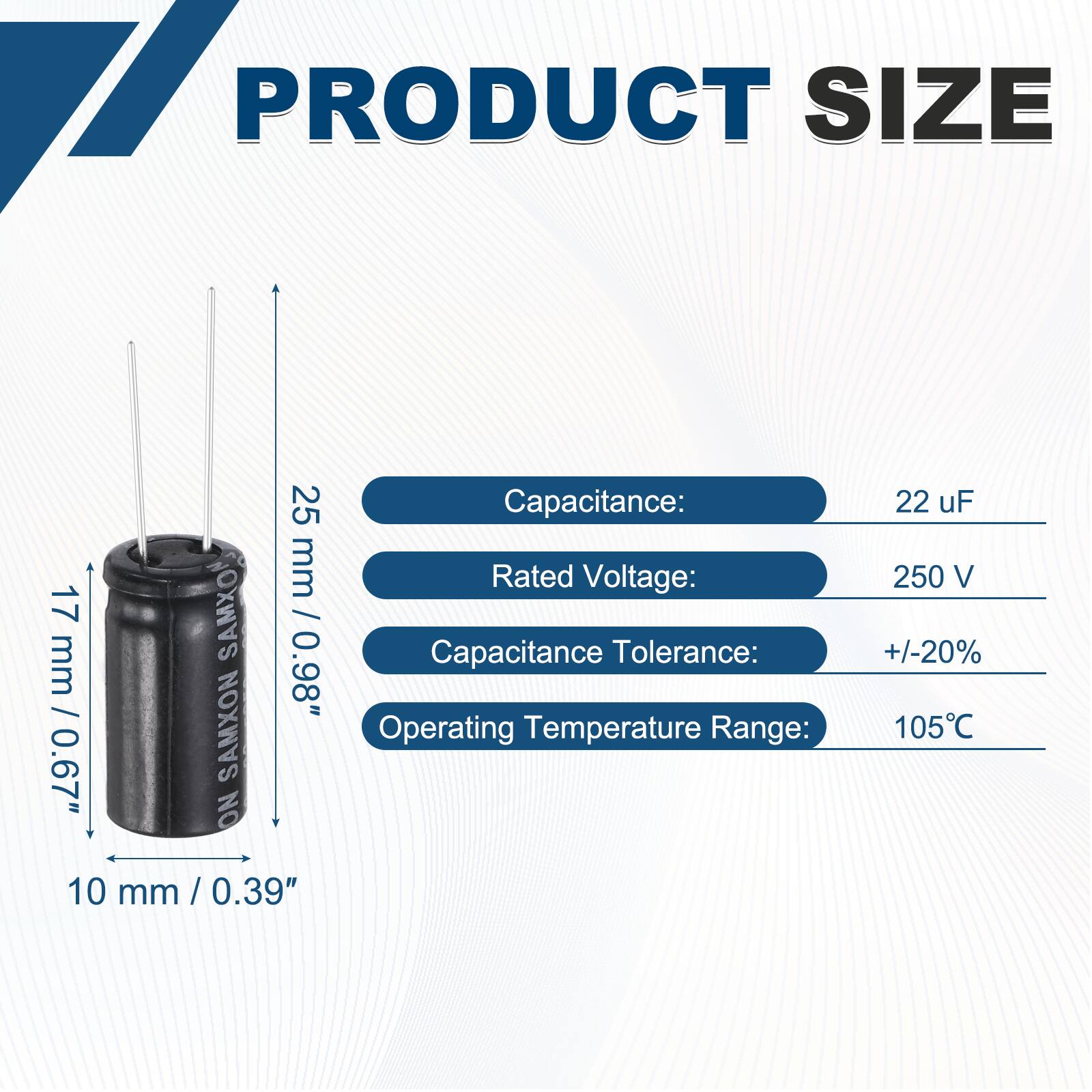 PRODUCT SIZE  
17 mm / 0.67"  
25 mm / 0.98"  
10 mm / 0.39"  

Capacitance: 22 uF  
Rated Voltage: 250 V  
Capacitance Tolerance: +/-20%  
Operating Temperature Range: 105°C