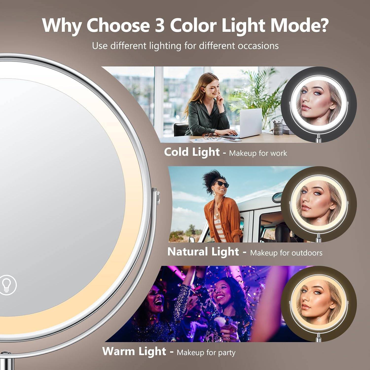 Why Choose 3 Color Light Mode?  
Use different lighting for different occasions  

Cold Light - Makeup for work  
Natural Light - Makeup for outdoors  
Warm Light - Makeup for party