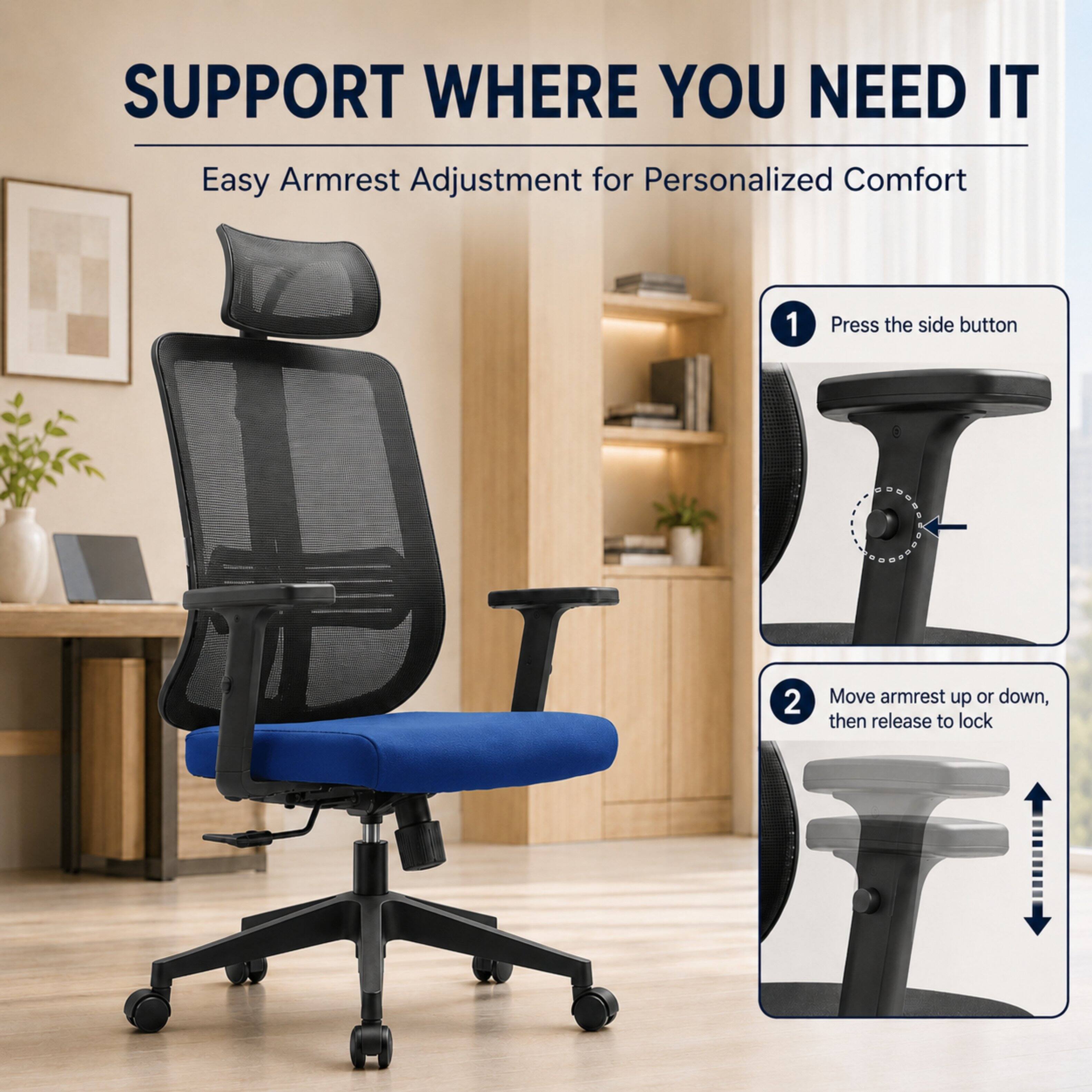 SUPPORT WHERE YOU NEED IT  
Easy Armrest Adjustment for Personalized Comfort

1. Press the side button
2. Move armrest up or down, then release to lock