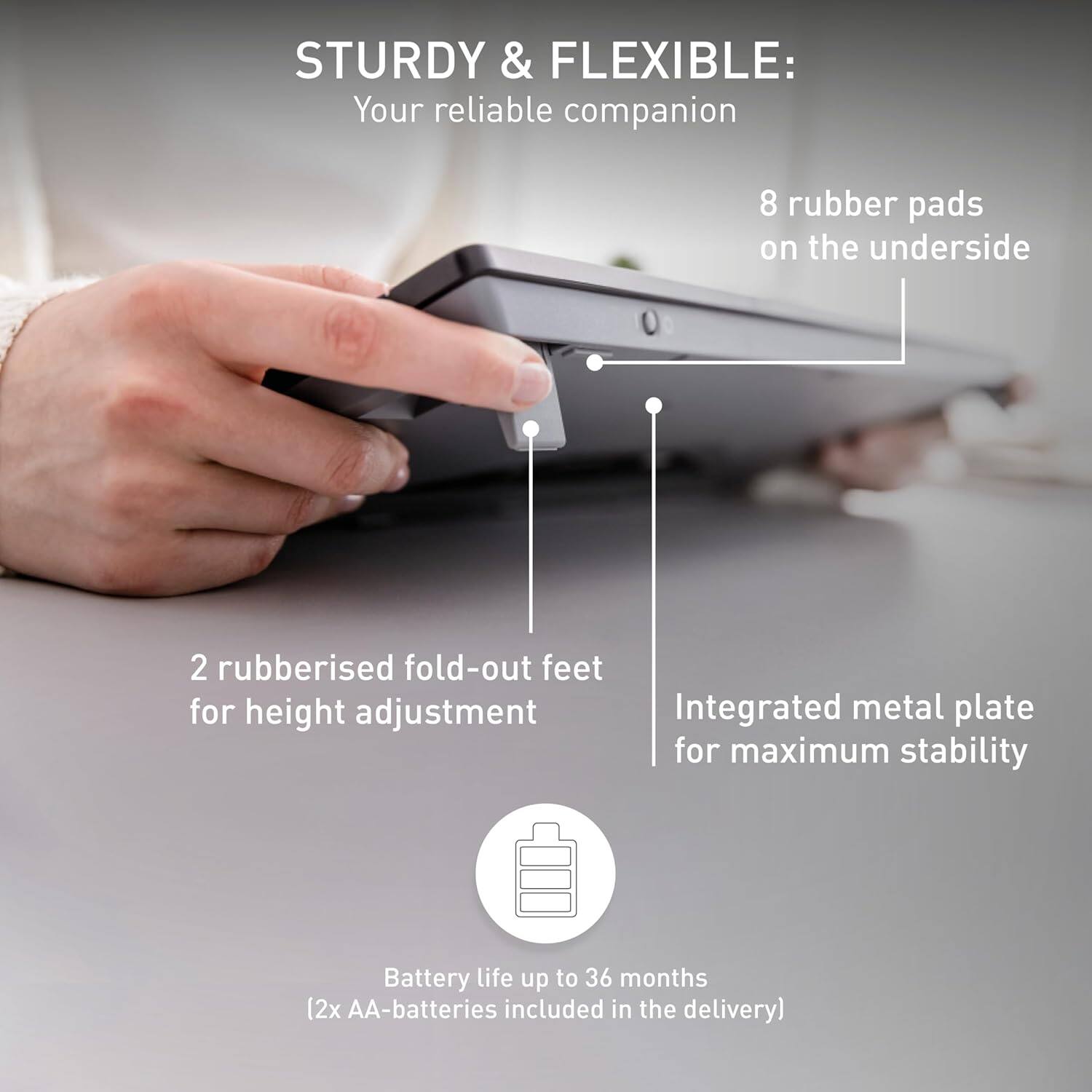STURDY & FLEXIBLE: Your reliable companion  
- 8 rubber pads on the underside  
- 2 rubberised fold-out feet for height adjustment  
- Integrated metal plate for maximum stability  
- Battery life up to 36 months (2x AA-batteries included in the delivery)