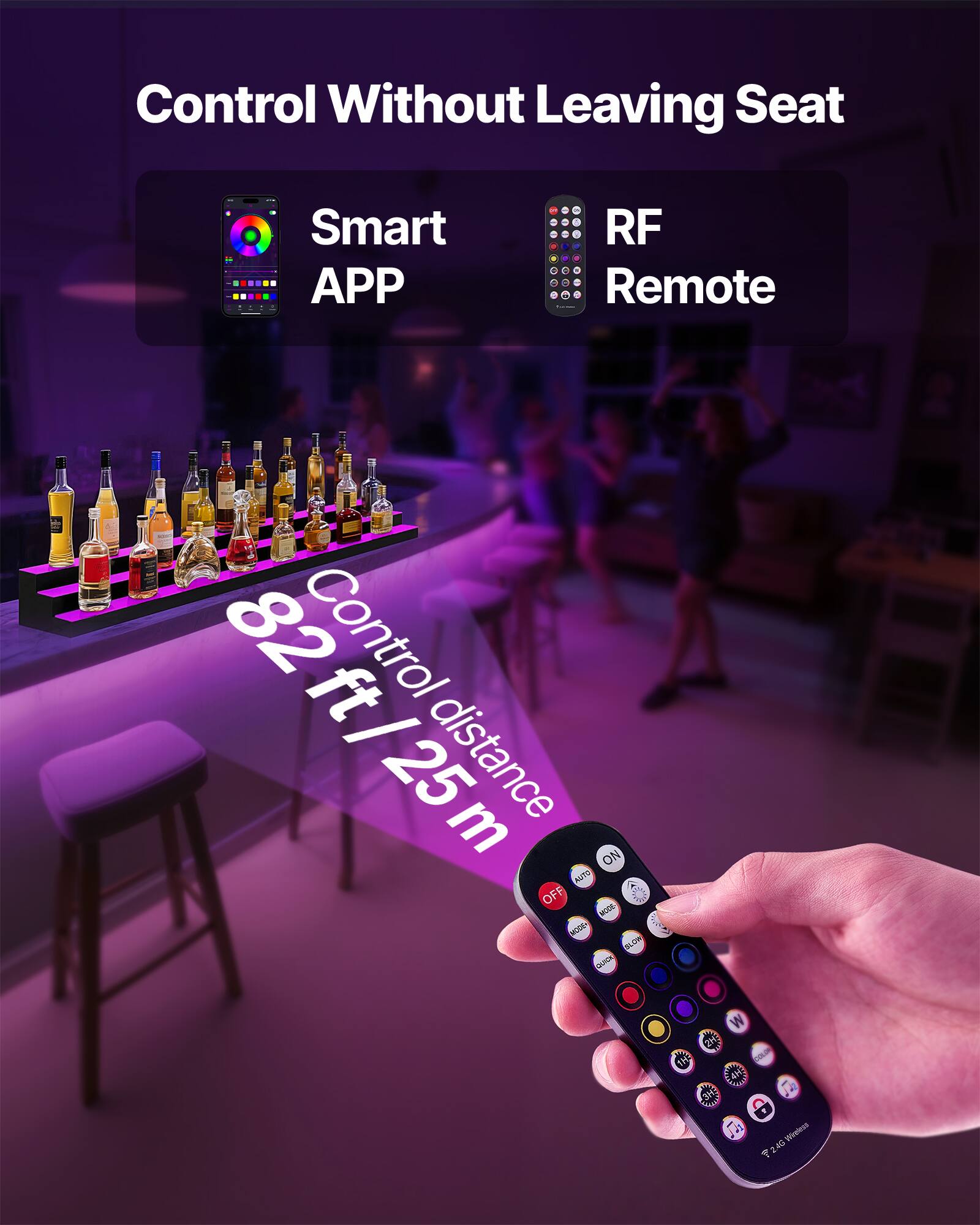 Control Without Leaving Seat

Smart APP

RF Remote

82 ft / 25 m Control distance

ON AUTO OFF

A 3 NGDE MODE O BUDR O

W E Ja Prvgless T

2.4 GHz Wireless